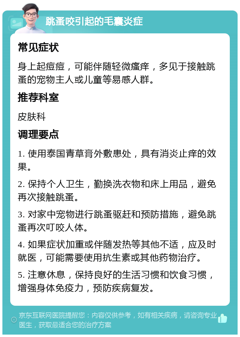 跳蚤咬引起的毛囊炎症 常见症状 身上起痘痘，可能伴随轻微瘙痒，多见于接触跳蚤的宠物主人或儿童等易感人群。 推荐科室 皮肤科 调理要点 1. 使用泰国青草膏外敷患处，具有消炎止痒的效果。 2. 保持个人卫生，勤换洗衣物和床上用品，避免再次接触跳蚤。 3. 对家中宠物进行跳蚤驱赶和预防措施，避免跳蚤再次叮咬人体。 4. 如果症状加重或伴随发热等其他不适，应及时就医，可能需要使用抗生素或其他药物治疗。 5. 注意休息，保持良好的生活习惯和饮食习惯，增强身体免疫力，预防疾病复发。