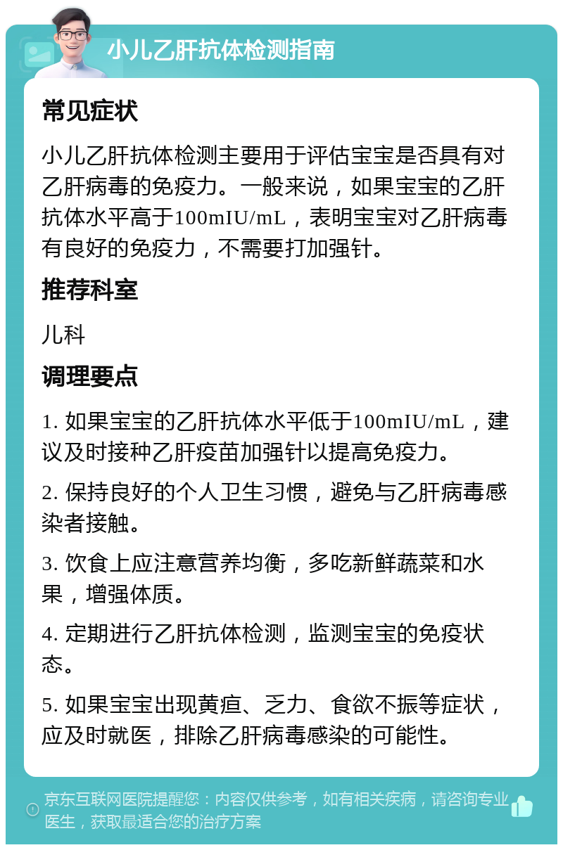 小儿乙肝抗体检测指南 常见症状 小儿乙肝抗体检测主要用于评估宝宝是否具有对乙肝病毒的免疫力。一般来说，如果宝宝的乙肝抗体水平高于100mIU/mL，表明宝宝对乙肝病毒有良好的免疫力，不需要打加强针。 推荐科室 儿科 调理要点 1. 如果宝宝的乙肝抗体水平低于100mIU/mL，建议及时接种乙肝疫苗加强针以提高免疫力。 2. 保持良好的个人卫生习惯，避免与乙肝病毒感染者接触。 3. 饮食上应注意营养均衡，多吃新鲜蔬菜和水果，增强体质。 4. 定期进行乙肝抗体检测，监测宝宝的免疫状态。 5. 如果宝宝出现黄疸、乏力、食欲不振等症状，应及时就医，排除乙肝病毒感染的可能性。