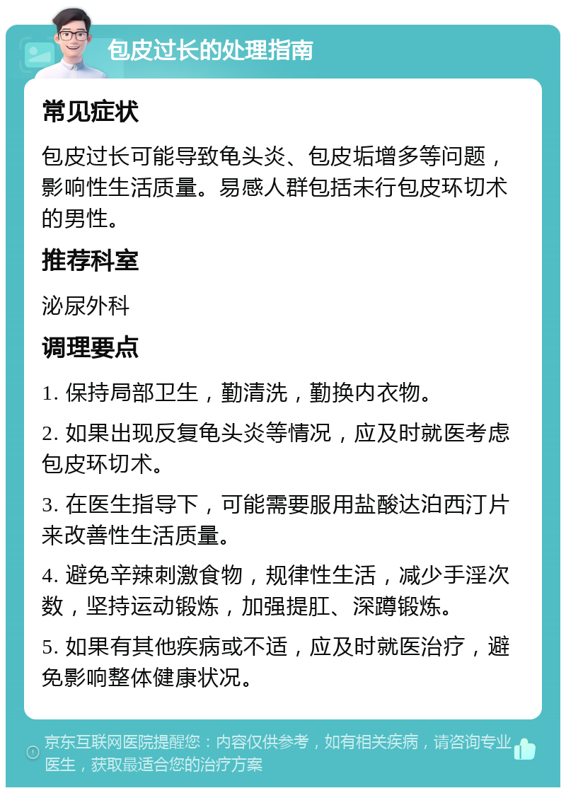 包皮过长的处理指南 常见症状 包皮过长可能导致龟头炎、包皮垢增多等问题，影响性生活质量。易感人群包括未行包皮环切术的男性。 推荐科室 泌尿外科 调理要点 1. 保持局部卫生，勤清洗，勤换内衣物。 2. 如果出现反复龟头炎等情况，应及时就医考虑包皮环切术。 3. 在医生指导下，可能需要服用盐酸达泊西汀片来改善性生活质量。 4. 避免辛辣刺激食物，规律性生活，减少手淫次数，坚持运动锻炼，加强提肛、深蹲锻炼。 5. 如果有其他疾病或不适，应及时就医治疗，避免影响整体健康状况。