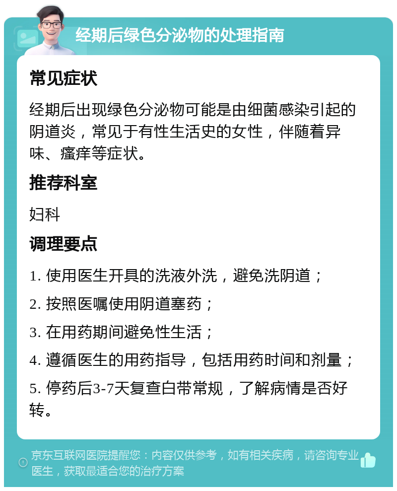 经期后绿色分泌物的处理指南 常见症状 经期后出现绿色分泌物可能是由细菌感染引起的阴道炎，常见于有性生活史的女性，伴随着异味、瘙痒等症状。 推荐科室 妇科 调理要点 1. 使用医生开具的洗液外洗，避免洗阴道； 2. 按照医嘱使用阴道塞药； 3. 在用药期间避免性生活； 4. 遵循医生的用药指导，包括用药时间和剂量； 5. 停药后3-7天复查白带常规，了解病情是否好转。