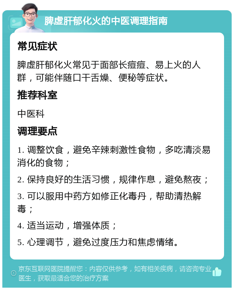 脾虚肝郁化火的中医调理指南 常见症状 脾虚肝郁化火常见于面部长痘痘、易上火的人群，可能伴随口干舌燥、便秘等症状。 推荐科室 中医科 调理要点 1. 调整饮食，避免辛辣刺激性食物，多吃清淡易消化的食物； 2. 保持良好的生活习惯，规律作息，避免熬夜； 3. 可以服用中药方如修正化毒丹，帮助清热解毒； 4. 适当运动，增强体质； 5. 心理调节，避免过度压力和焦虑情绪。