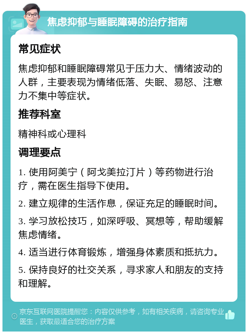 焦虑抑郁与睡眠障碍的治疗指南 常见症状 焦虑抑郁和睡眠障碍常见于压力大、情绪波动的人群，主要表现为情绪低落、失眠、易怒、注意力不集中等症状。 推荐科室 精神科或心理科 调理要点 1. 使用阿美宁（阿戈美拉汀片）等药物进行治疗，需在医生指导下使用。 2. 建立规律的生活作息，保证充足的睡眠时间。 3. 学习放松技巧，如深呼吸、冥想等，帮助缓解焦虑情绪。 4. 适当进行体育锻炼，增强身体素质和抵抗力。 5. 保持良好的社交关系，寻求家人和朋友的支持和理解。