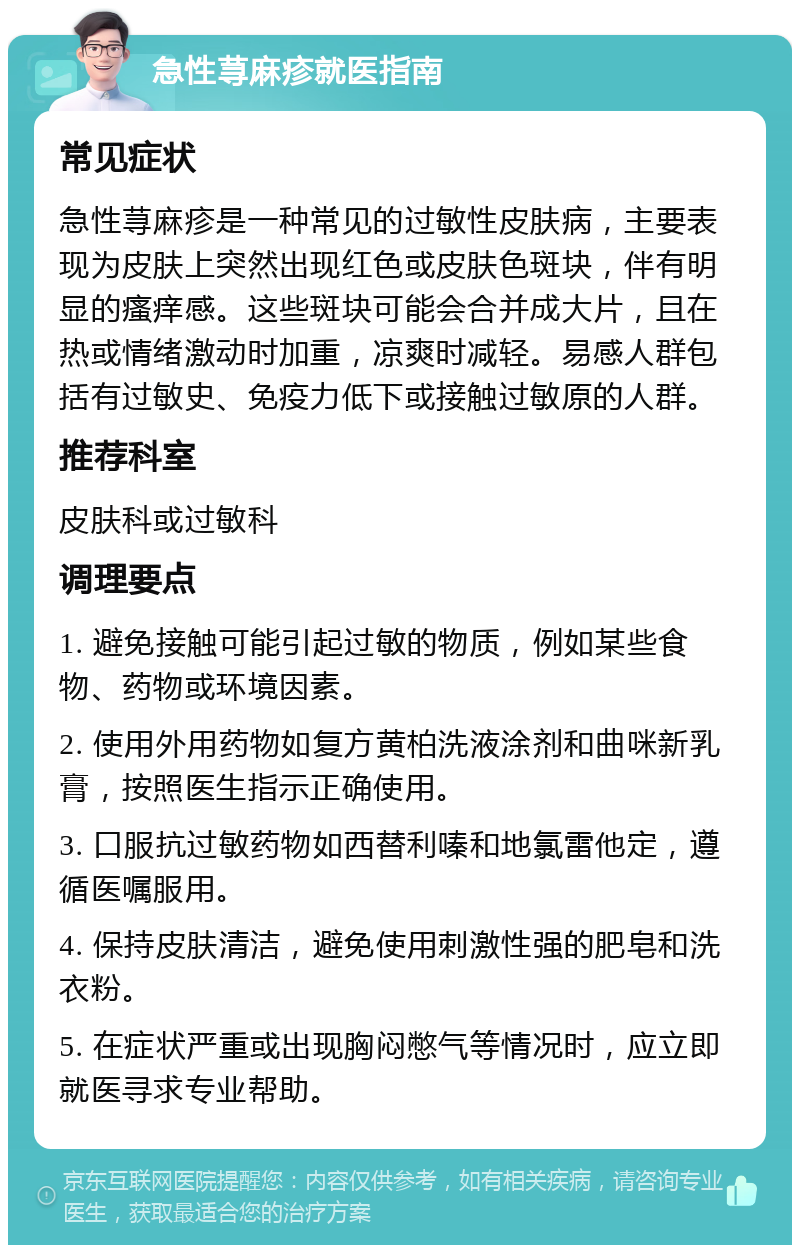 急性荨麻疹就医指南 常见症状 急性荨麻疹是一种常见的过敏性皮肤病，主要表现为皮肤上突然出现红色或皮肤色斑块，伴有明显的瘙痒感。这些斑块可能会合并成大片，且在热或情绪激动时加重，凉爽时减轻。易感人群包括有过敏史、免疫力低下或接触过敏原的人群。 推荐科室 皮肤科或过敏科 调理要点 1. 避免接触可能引起过敏的物质，例如某些食物、药物或环境因素。 2. 使用外用药物如复方黄柏洗液涂剂和曲咪新乳膏，按照医生指示正确使用。 3. 口服抗过敏药物如西替利嗪和地氯雷他定，遵循医嘱服用。 4. 保持皮肤清洁，避免使用刺激性强的肥皂和洗衣粉。 5. 在症状严重或出现胸闷憋气等情况时，应立即就医寻求专业帮助。