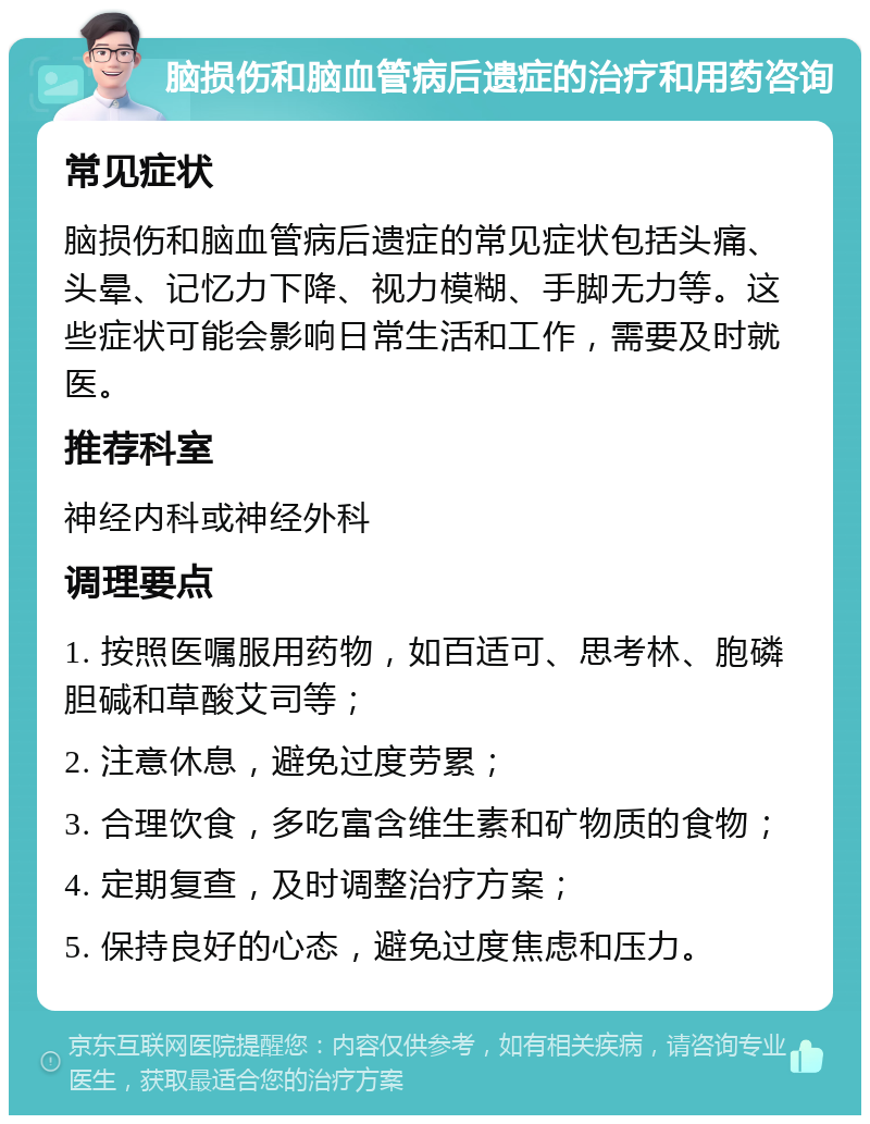 脑损伤和脑血管病后遗症的治疗和用药咨询 常见症状 脑损伤和脑血管病后遗症的常见症状包括头痛、头晕、记忆力下降、视力模糊、手脚无力等。这些症状可能会影响日常生活和工作，需要及时就医。 推荐科室 神经内科或神经外科 调理要点 1. 按照医嘱服用药物，如百适可、思考林、胞磷胆碱和草酸艾司等； 2. 注意休息，避免过度劳累； 3. 合理饮食，多吃富含维生素和矿物质的食物； 4. 定期复查，及时调整治疗方案； 5. 保持良好的心态，避免过度焦虑和压力。