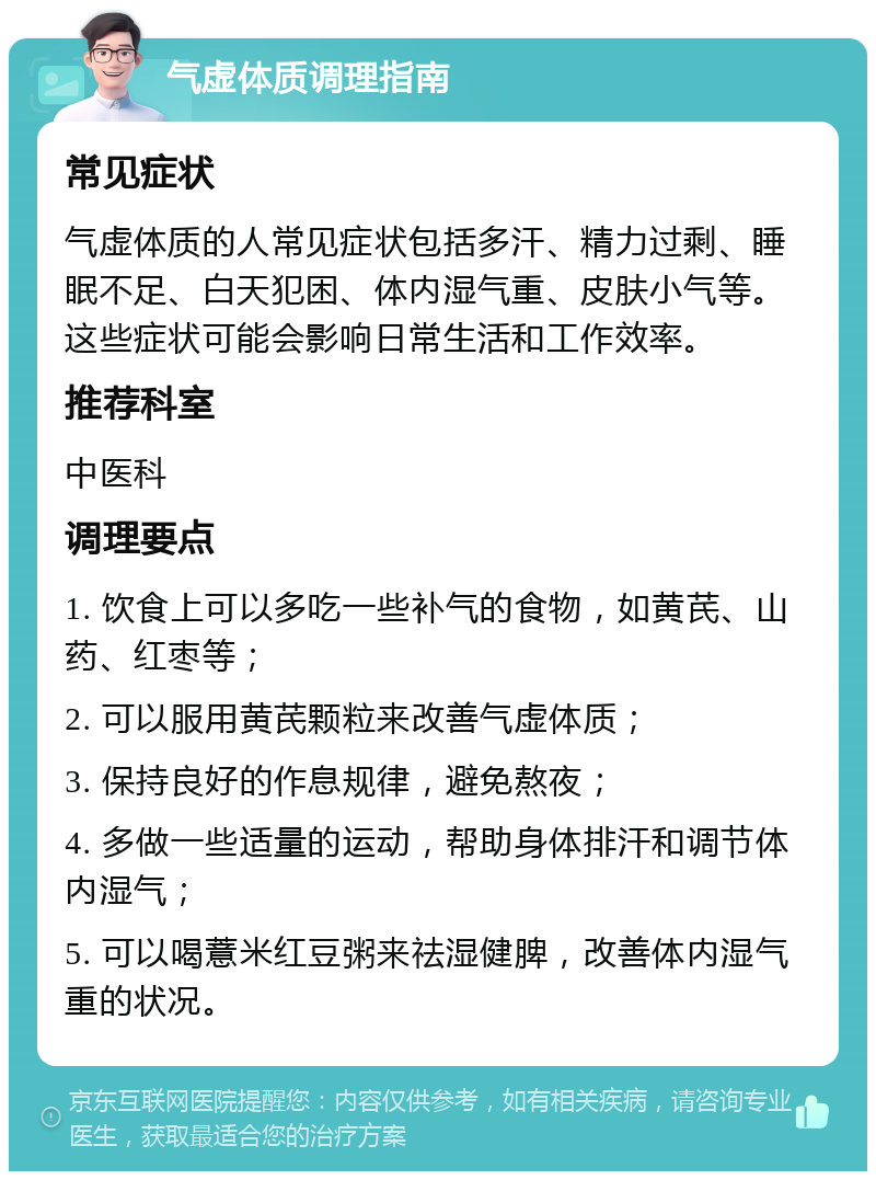 气虚体质调理指南 常见症状 气虚体质的人常见症状包括多汗、精力过剩、睡眠不足、白天犯困、体内湿气重、皮肤小气等。这些症状可能会影响日常生活和工作效率。 推荐科室 中医科 调理要点 1. 饮食上可以多吃一些补气的食物，如黄芪、山药、红枣等； 2. 可以服用黄芪颗粒来改善气虚体质； 3. 保持良好的作息规律，避免熬夜； 4. 多做一些适量的运动，帮助身体排汗和调节体内湿气； 5. 可以喝薏米红豆粥来祛湿健脾，改善体内湿气重的状况。