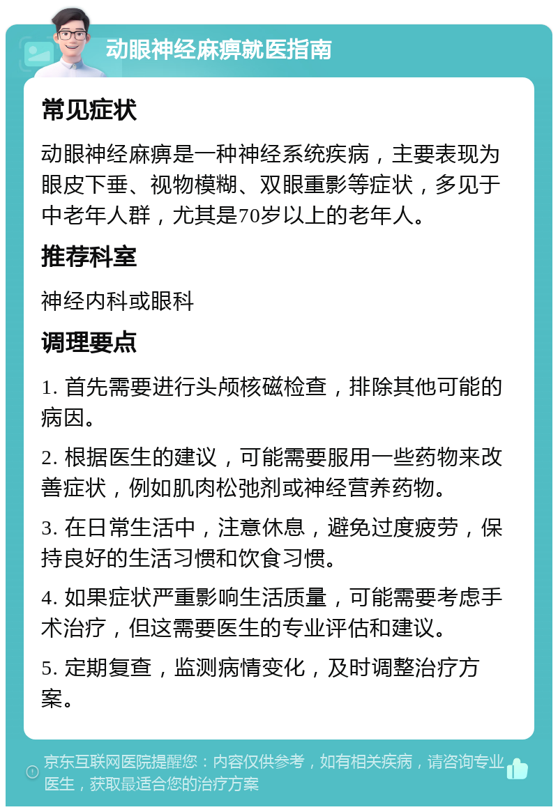 动眼神经麻痹就医指南 常见症状 动眼神经麻痹是一种神经系统疾病，主要表现为眼皮下垂、视物模糊、双眼重影等症状，多见于中老年人群，尤其是70岁以上的老年人。 推荐科室 神经内科或眼科 调理要点 1. 首先需要进行头颅核磁检查，排除其他可能的病因。 2. 根据医生的建议，可能需要服用一些药物来改善症状，例如肌肉松弛剂或神经营养药物。 3. 在日常生活中，注意休息，避免过度疲劳，保持良好的生活习惯和饮食习惯。 4. 如果症状严重影响生活质量，可能需要考虑手术治疗，但这需要医生的专业评估和建议。 5. 定期复查，监测病情变化，及时调整治疗方案。