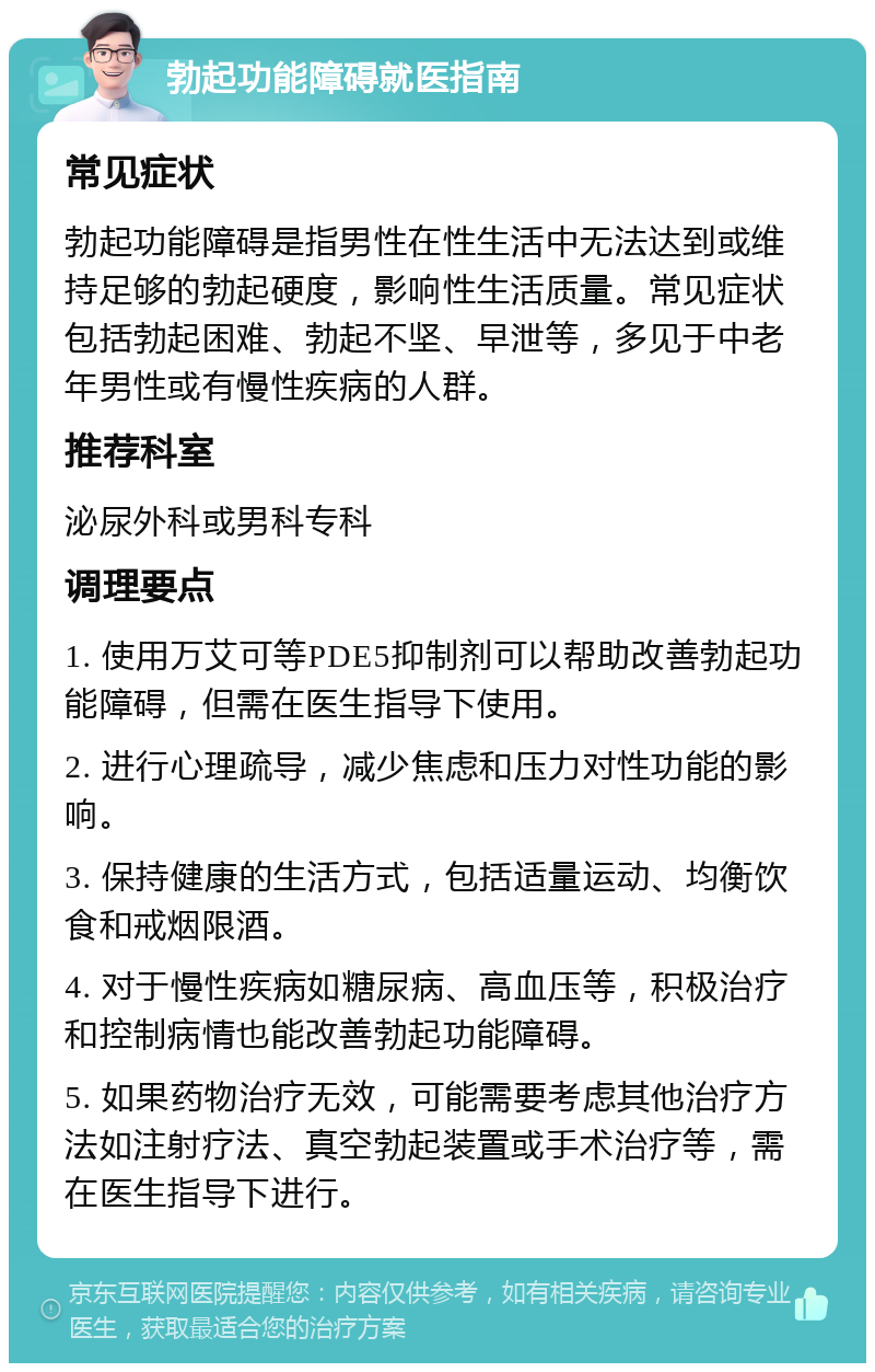 勃起功能障碍就医指南 常见症状 勃起功能障碍是指男性在性生活中无法达到或维持足够的勃起硬度，影响性生活质量。常见症状包括勃起困难、勃起不坚、早泄等，多见于中老年男性或有慢性疾病的人群。 推荐科室 泌尿外科或男科专科 调理要点 1. 使用万艾可等PDE5抑制剂可以帮助改善勃起功能障碍，但需在医生指导下使用。 2. 进行心理疏导，减少焦虑和压力对性功能的影响。 3. 保持健康的生活方式，包括适量运动、均衡饮食和戒烟限酒。 4. 对于慢性疾病如糖尿病、高血压等，积极治疗和控制病情也能改善勃起功能障碍。 5. 如果药物治疗无效，可能需要考虑其他治疗方法如注射疗法、真空勃起装置或手术治疗等，需在医生指导下进行。