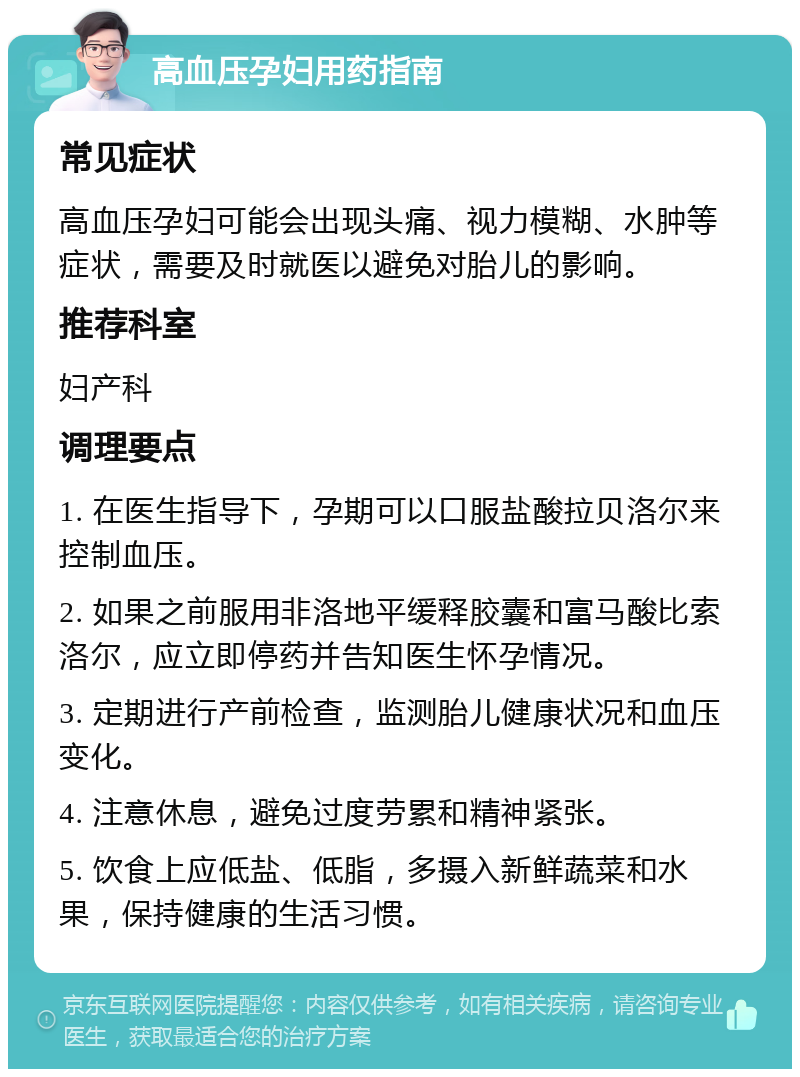 高血压孕妇用药指南 常见症状 高血压孕妇可能会出现头痛、视力模糊、水肿等症状，需要及时就医以避免对胎儿的影响。 推荐科室 妇产科 调理要点 1. 在医生指导下，孕期可以口服盐酸拉贝洛尔来控制血压。 2. 如果之前服用非洛地平缓释胶囊和富马酸比索洛尔，应立即停药并告知医生怀孕情况。 3. 定期进行产前检查，监测胎儿健康状况和血压变化。 4. 注意休息，避免过度劳累和精神紧张。 5. 饮食上应低盐、低脂，多摄入新鲜蔬菜和水果，保持健康的生活习惯。