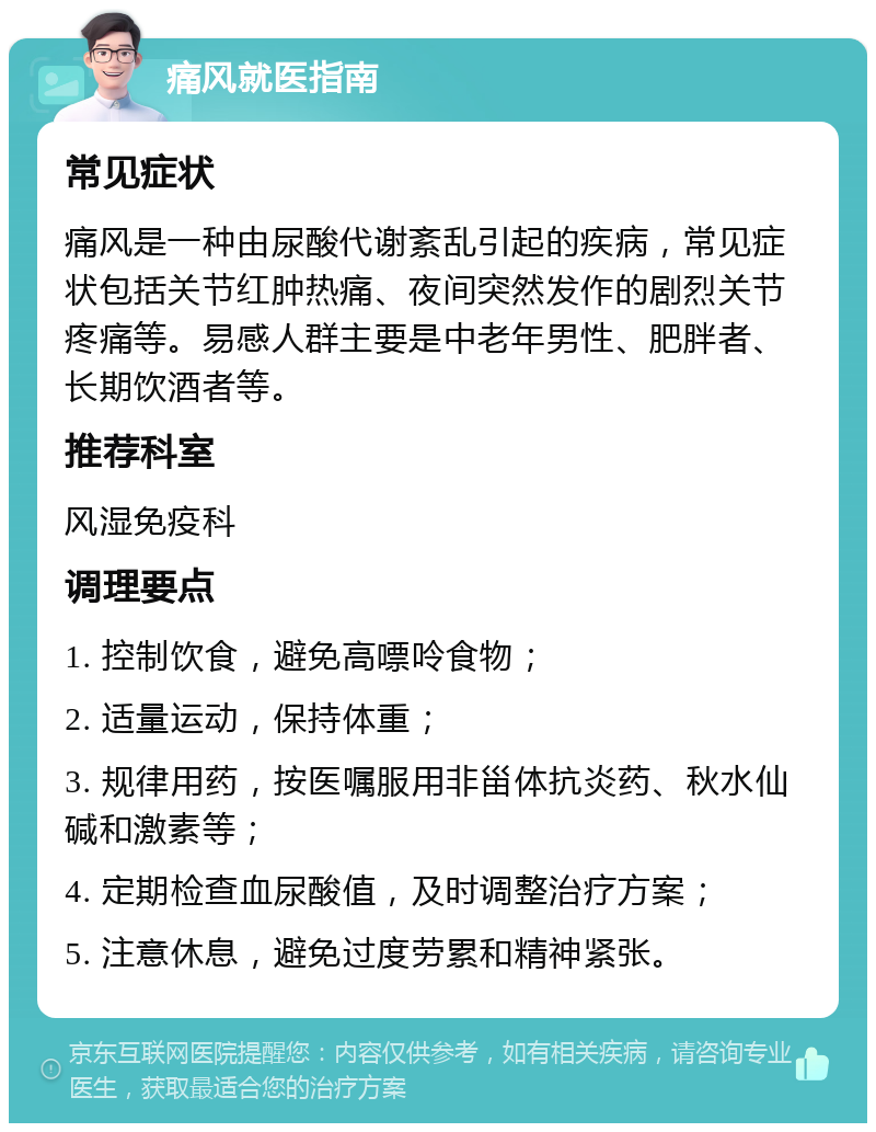 痛风就医指南 常见症状 痛风是一种由尿酸代谢紊乱引起的疾病，常见症状包括关节红肿热痛、夜间突然发作的剧烈关节疼痛等。易感人群主要是中老年男性、肥胖者、长期饮酒者等。 推荐科室 风湿免疫科 调理要点 1. 控制饮食，避免高嘌呤食物； 2. 适量运动，保持体重； 3. 规律用药，按医嘱服用非甾体抗炎药、秋水仙碱和激素等； 4. 定期检查血尿酸值，及时调整治疗方案； 5. 注意休息，避免过度劳累和精神紧张。