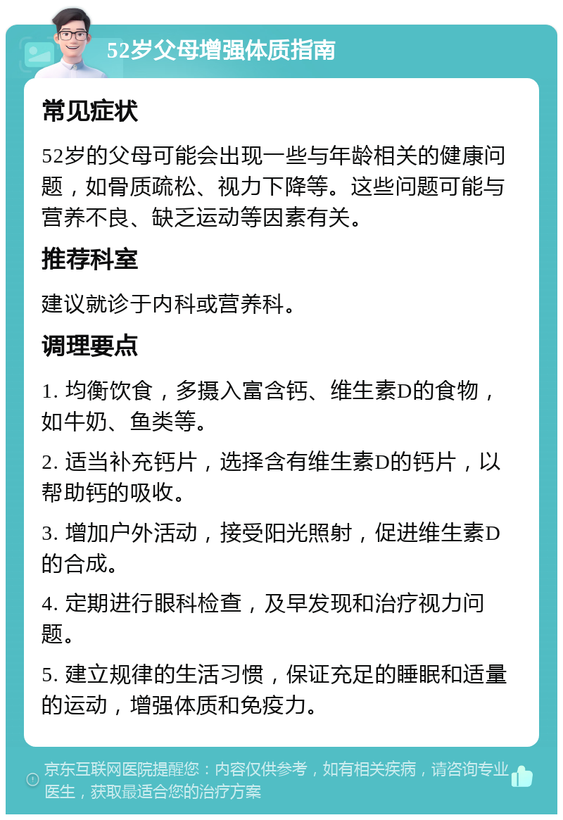 52岁父母增强体质指南 常见症状 52岁的父母可能会出现一些与年龄相关的健康问题，如骨质疏松、视力下降等。这些问题可能与营养不良、缺乏运动等因素有关。 推荐科室 建议就诊于内科或营养科。 调理要点 1. 均衡饮食，多摄入富含钙、维生素D的食物，如牛奶、鱼类等。 2. 适当补充钙片，选择含有维生素D的钙片，以帮助钙的吸收。 3. 增加户外活动，接受阳光照射，促进维生素D的合成。 4. 定期进行眼科检查，及早发现和治疗视力问题。 5. 建立规律的生活习惯，保证充足的睡眠和适量的运动，增强体质和免疫力。