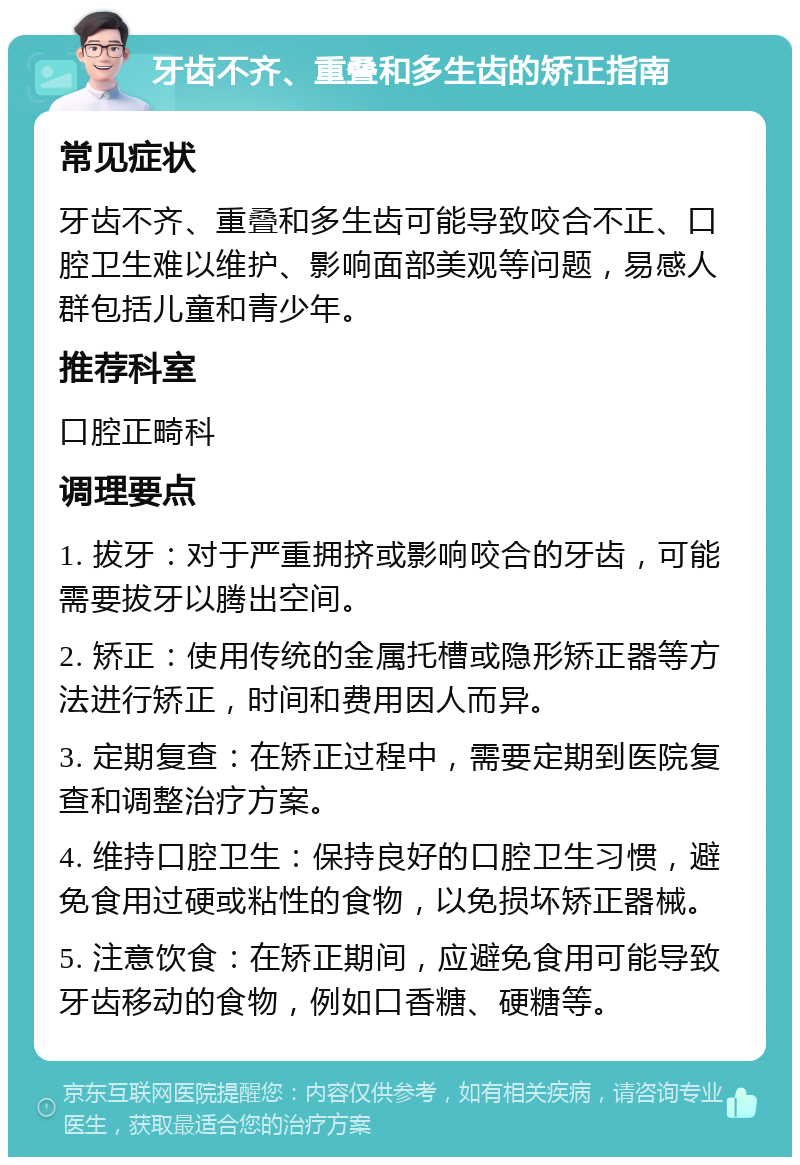 牙齿不齐、重叠和多生齿的矫正指南 常见症状 牙齿不齐、重叠和多生齿可能导致咬合不正、口腔卫生难以维护、影响面部美观等问题，易感人群包括儿童和青少年。 推荐科室 口腔正畸科 调理要点 1. 拔牙：对于严重拥挤或影响咬合的牙齿，可能需要拔牙以腾出空间。 2. 矫正：使用传统的金属托槽或隐形矫正器等方法进行矫正，时间和费用因人而异。 3. 定期复查：在矫正过程中，需要定期到医院复查和调整治疗方案。 4. 维持口腔卫生：保持良好的口腔卫生习惯，避免食用过硬或粘性的食物，以免损坏矫正器械。 5. 注意饮食：在矫正期间，应避免食用可能导致牙齿移动的食物，例如口香糖、硬糖等。