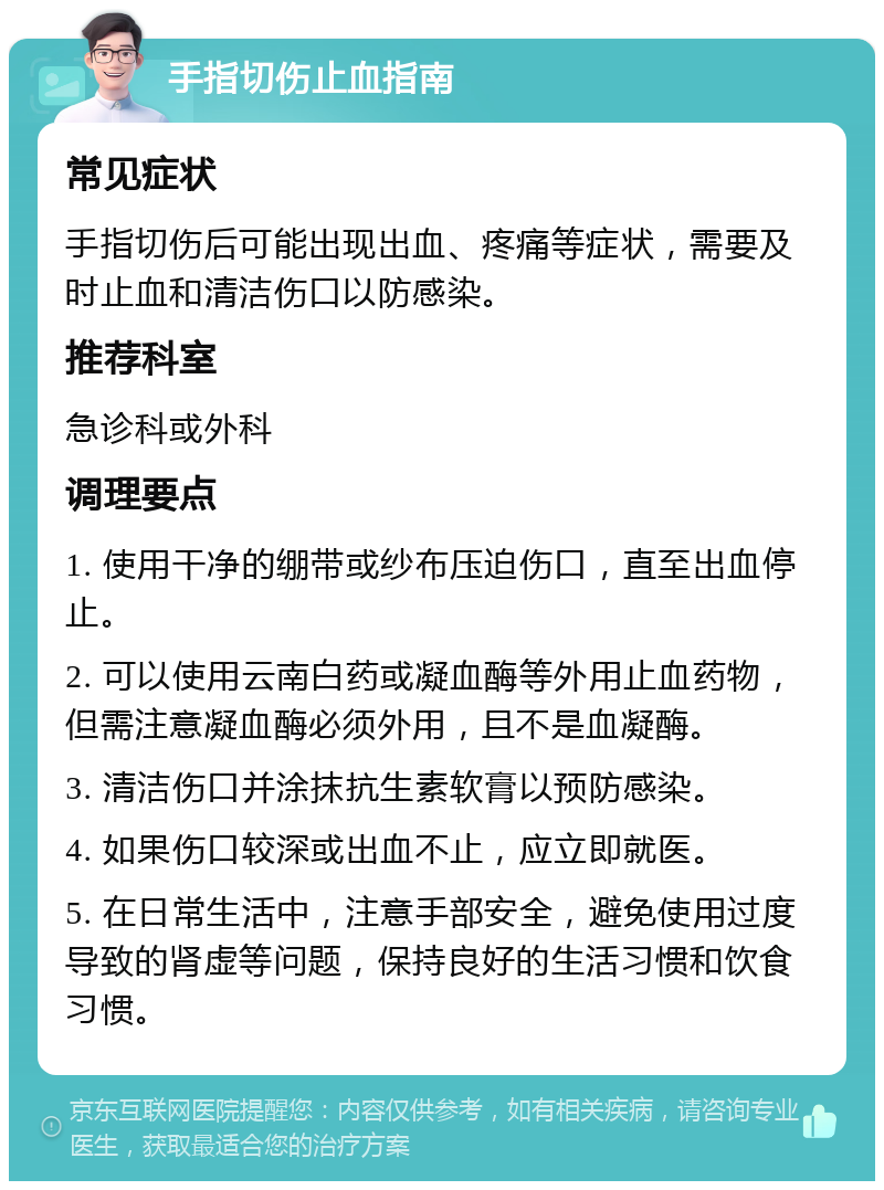 手指切伤止血指南 常见症状 手指切伤后可能出现出血、疼痛等症状，需要及时止血和清洁伤口以防感染。 推荐科室 急诊科或外科 调理要点 1. 使用干净的绷带或纱布压迫伤口，直至出血停止。 2. 可以使用云南白药或凝血酶等外用止血药物，但需注意凝血酶必须外用，且不是血凝酶。 3. 清洁伤口并涂抹抗生素软膏以预防感染。 4. 如果伤口较深或出血不止，应立即就医。 5. 在日常生活中，注意手部安全，避免使用过度导致的肾虚等问题，保持良好的生活习惯和饮食习惯。