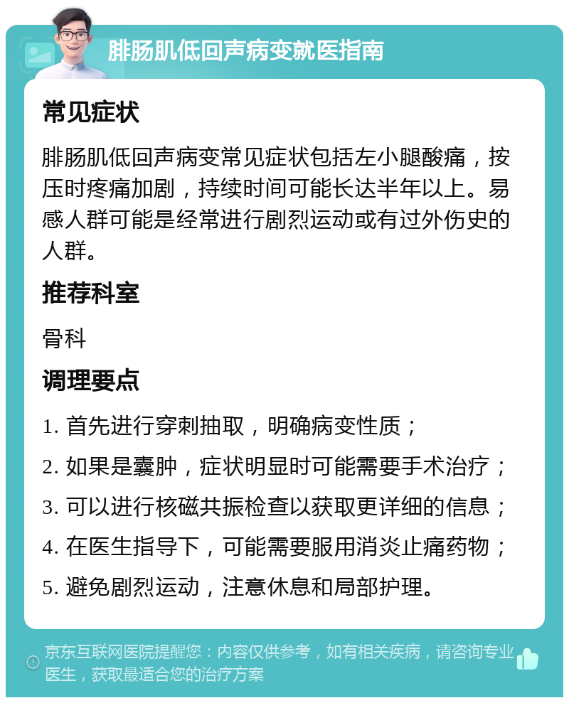 腓肠肌低回声病变就医指南 常见症状 腓肠肌低回声病变常见症状包括左小腿酸痛，按压时疼痛加剧，持续时间可能长达半年以上。易感人群可能是经常进行剧烈运动或有过外伤史的人群。 推荐科室 骨科 调理要点 1. 首先进行穿刺抽取，明确病变性质； 2. 如果是囊肿，症状明显时可能需要手术治疗； 3. 可以进行核磁共振检查以获取更详细的信息； 4. 在医生指导下，可能需要服用消炎止痛药物； 5. 避免剧烈运动，注意休息和局部护理。