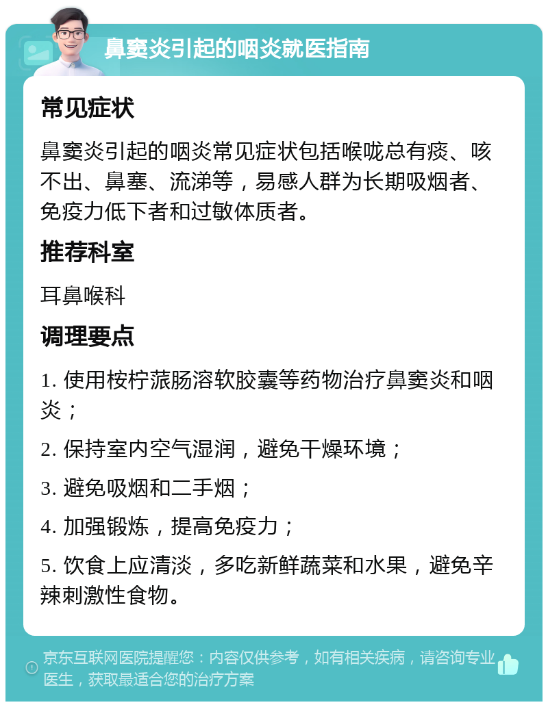 鼻窦炎引起的咽炎就医指南 常见症状 鼻窦炎引起的咽炎常见症状包括喉咙总有痰、咳不出、鼻塞、流涕等，易感人群为长期吸烟者、免疫力低下者和过敏体质者。 推荐科室 耳鼻喉科 调理要点 1. 使用桉柠蒎肠溶软胶囊等药物治疗鼻窦炎和咽炎； 2. 保持室内空气湿润，避免干燥环境； 3. 避免吸烟和二手烟； 4. 加强锻炼，提高免疫力； 5. 饮食上应清淡，多吃新鲜蔬菜和水果，避免辛辣刺激性食物。