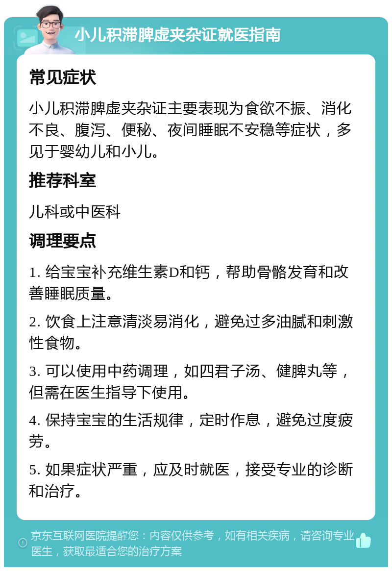 小儿积滞脾虚夹杂证就医指南 常见症状 小儿积滞脾虚夹杂证主要表现为食欲不振、消化不良、腹泻、便秘、夜间睡眠不安稳等症状，多见于婴幼儿和小儿。 推荐科室 儿科或中医科 调理要点 1. 给宝宝补充维生素D和钙，帮助骨骼发育和改善睡眠质量。 2. 饮食上注意清淡易消化，避免过多油腻和刺激性食物。 3. 可以使用中药调理，如四君子汤、健脾丸等，但需在医生指导下使用。 4. 保持宝宝的生活规律，定时作息，避免过度疲劳。 5. 如果症状严重，应及时就医，接受专业的诊断和治疗。