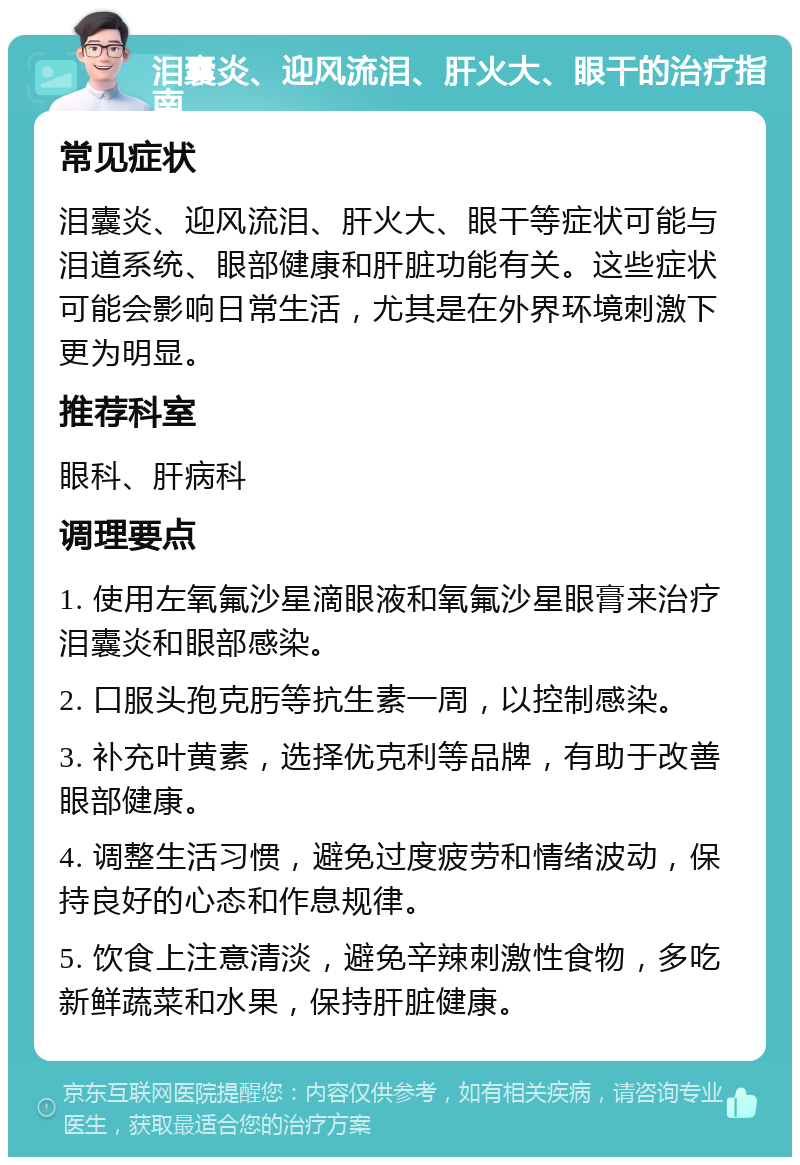 泪囊炎、迎风流泪、肝火大、眼干的治疗指南 常见症状 泪囊炎、迎风流泪、肝火大、眼干等症状可能与泪道系统、眼部健康和肝脏功能有关。这些症状可能会影响日常生活，尤其是在外界环境刺激下更为明显。 推荐科室 眼科、肝病科 调理要点 1. 使用左氧氟沙星滴眼液和氧氟沙星眼膏来治疗泪囊炎和眼部感染。 2. 口服头孢克肟等抗生素一周，以控制感染。 3. 补充叶黄素，选择优克利等品牌，有助于改善眼部健康。 4. 调整生活习惯，避免过度疲劳和情绪波动，保持良好的心态和作息规律。 5. 饮食上注意清淡，避免辛辣刺激性食物，多吃新鲜蔬菜和水果，保持肝脏健康。