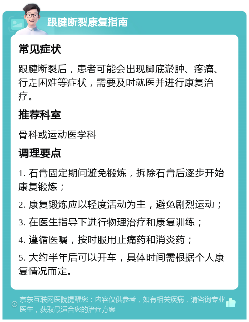 跟腱断裂康复指南 常见症状 跟腱断裂后，患者可能会出现脚底淤肿、疼痛、行走困难等症状，需要及时就医并进行康复治疗。 推荐科室 骨科或运动医学科 调理要点 1. 石膏固定期间避免锻炼，拆除石膏后逐步开始康复锻炼； 2. 康复锻炼应以轻度活动为主，避免剧烈运动； 3. 在医生指导下进行物理治疗和康复训练； 4. 遵循医嘱，按时服用止痛药和消炎药； 5. 大约半年后可以开车，具体时间需根据个人康复情况而定。