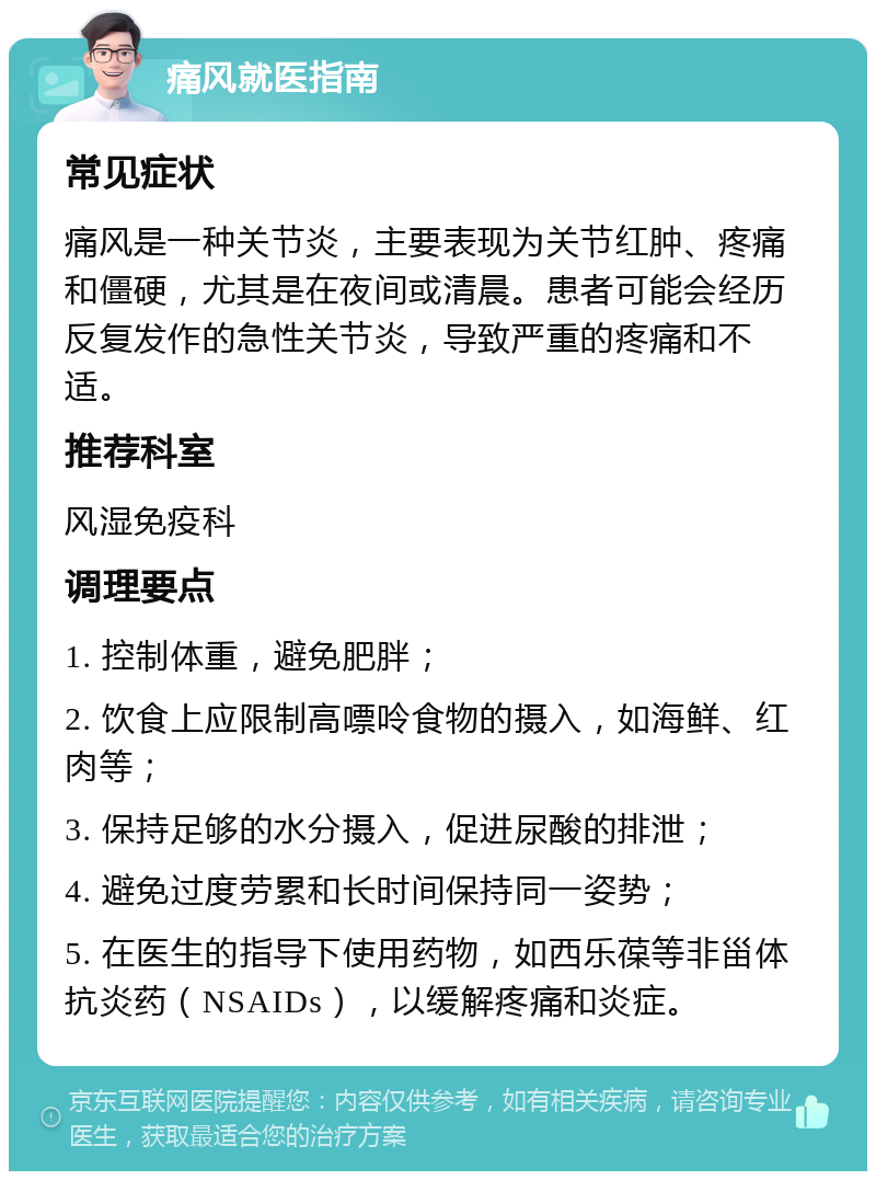 痛风就医指南 常见症状 痛风是一种关节炎，主要表现为关节红肿、疼痛和僵硬，尤其是在夜间或清晨。患者可能会经历反复发作的急性关节炎，导致严重的疼痛和不适。 推荐科室 风湿免疫科 调理要点 1. 控制体重，避免肥胖； 2. 饮食上应限制高嘌呤食物的摄入，如海鲜、红肉等； 3. 保持足够的水分摄入，促进尿酸的排泄； 4. 避免过度劳累和长时间保持同一姿势； 5. 在医生的指导下使用药物，如西乐葆等非甾体抗炎药（NSAIDs），以缓解疼痛和炎症。