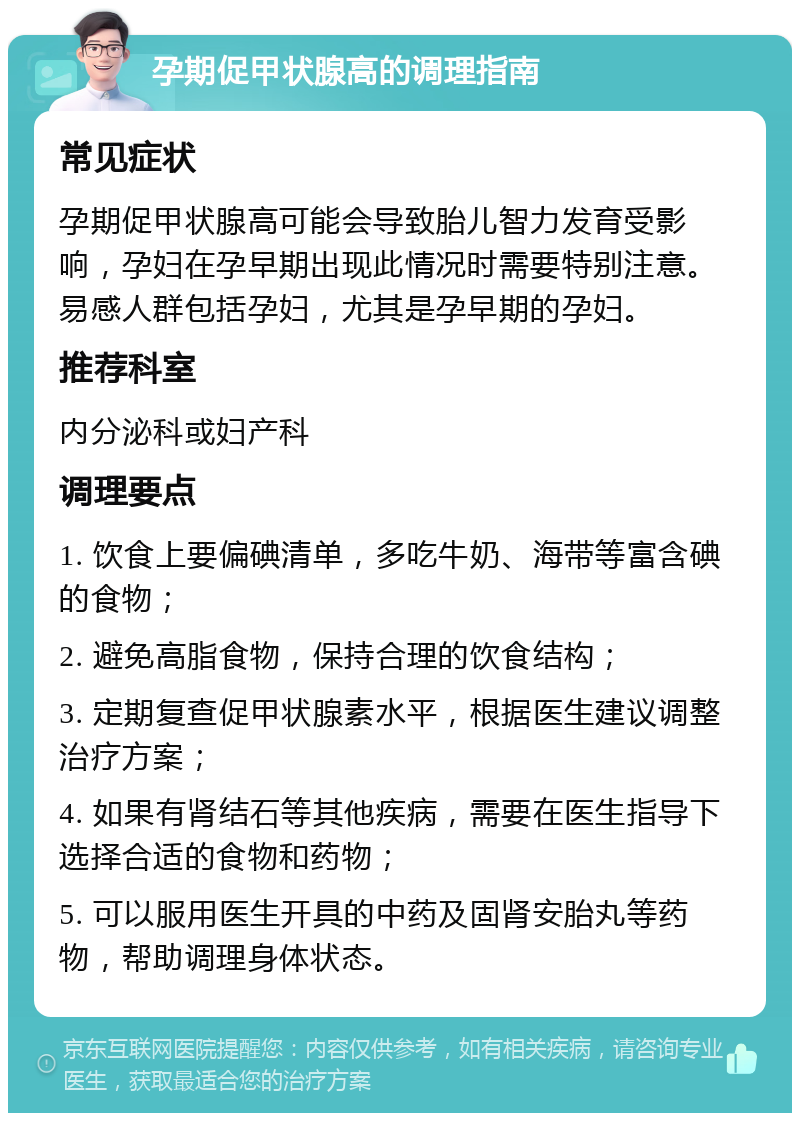 孕期促甲状腺高的调理指南 常见症状 孕期促甲状腺高可能会导致胎儿智力发育受影响，孕妇在孕早期出现此情况时需要特别注意。易感人群包括孕妇，尤其是孕早期的孕妇。 推荐科室 内分泌科或妇产科 调理要点 1. 饮食上要偏碘清单，多吃牛奶、海带等富含碘的食物； 2. 避免高脂食物，保持合理的饮食结构； 3. 定期复查促甲状腺素水平，根据医生建议调整治疗方案； 4. 如果有肾结石等其他疾病，需要在医生指导下选择合适的食物和药物； 5. 可以服用医生开具的中药及固肾安胎丸等药物，帮助调理身体状态。