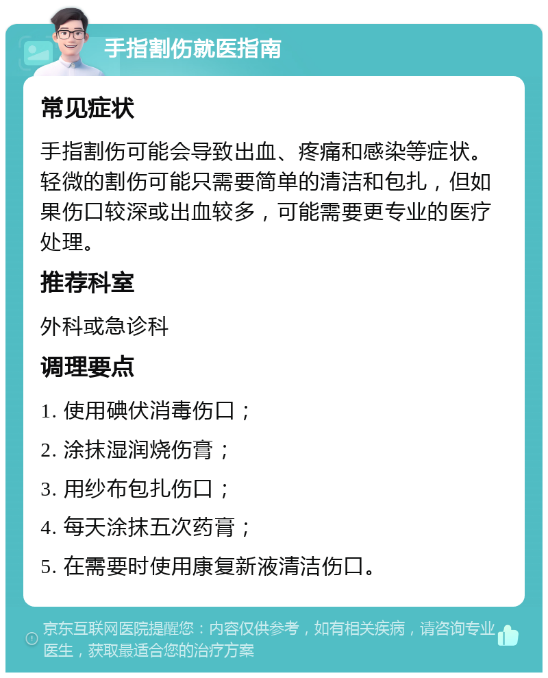 手指割伤就医指南 常见症状 手指割伤可能会导致出血、疼痛和感染等症状。轻微的割伤可能只需要简单的清洁和包扎，但如果伤口较深或出血较多，可能需要更专业的医疗处理。 推荐科室 外科或急诊科 调理要点 1. 使用碘伏消毒伤口； 2. 涂抹湿润烧伤膏； 3. 用纱布包扎伤口； 4. 每天涂抹五次药膏； 5. 在需要时使用康复新液清洁伤口。