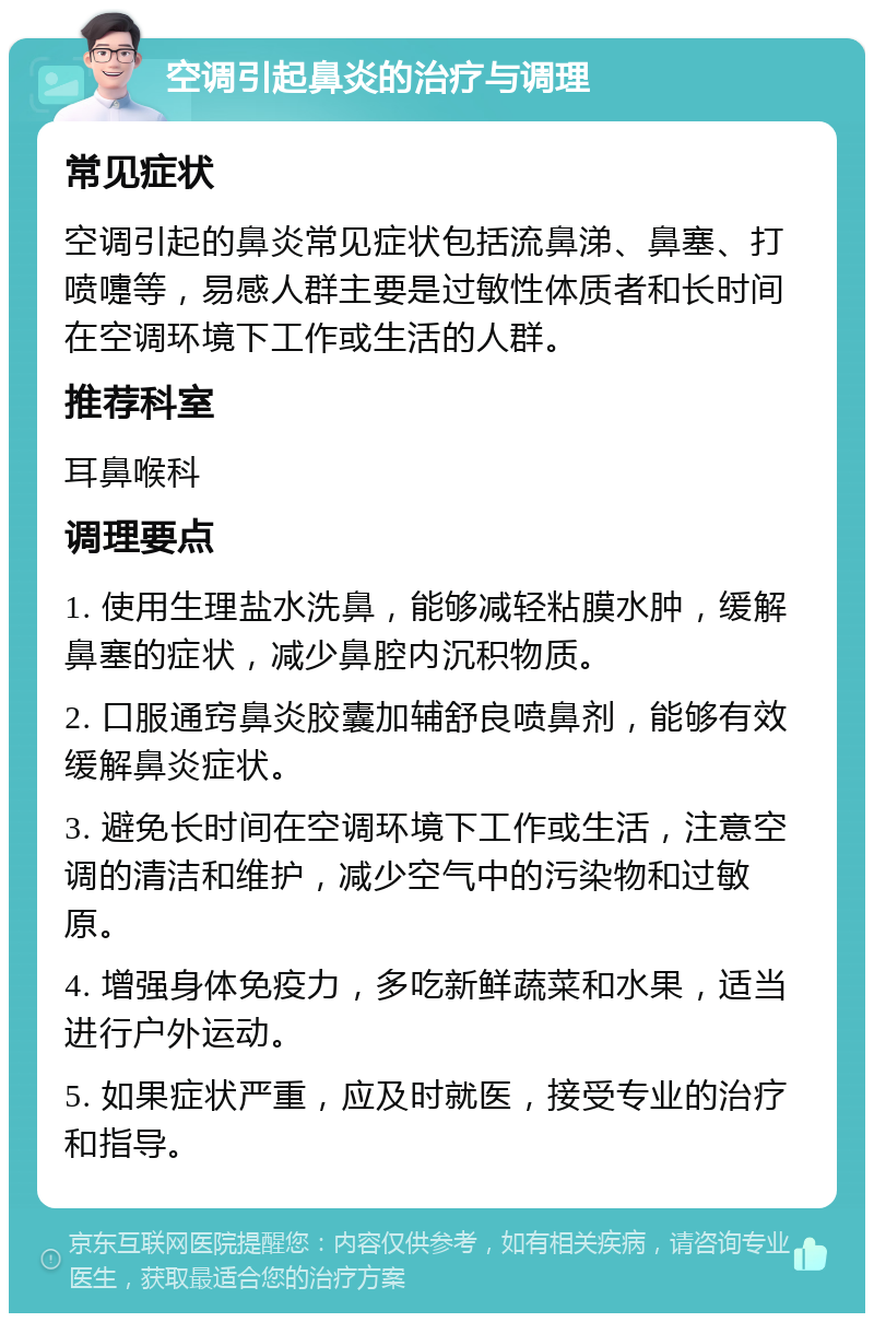 空调引起鼻炎的治疗与调理 常见症状 空调引起的鼻炎常见症状包括流鼻涕、鼻塞、打喷嚏等，易感人群主要是过敏性体质者和长时间在空调环境下工作或生活的人群。 推荐科室 耳鼻喉科 调理要点 1. 使用生理盐水洗鼻，能够减轻粘膜水肿，缓解鼻塞的症状，减少鼻腔内沉积物质。 2. 口服通窍鼻炎胶囊加辅舒良喷鼻剂，能够有效缓解鼻炎症状。 3. 避免长时间在空调环境下工作或生活，注意空调的清洁和维护，减少空气中的污染物和过敏原。 4. 增强身体免疫力，多吃新鲜蔬菜和水果，适当进行户外运动。 5. 如果症状严重，应及时就医，接受专业的治疗和指导。