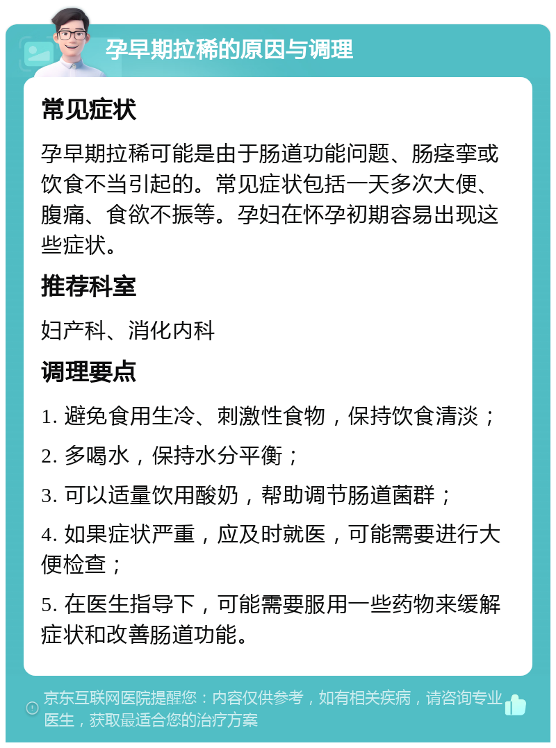 孕早期拉稀的原因与调理 常见症状 孕早期拉稀可能是由于肠道功能问题、肠痉挛或饮食不当引起的。常见症状包括一天多次大便、腹痛、食欲不振等。孕妇在怀孕初期容易出现这些症状。 推荐科室 妇产科、消化内科 调理要点 1. 避免食用生冷、刺激性食物，保持饮食清淡； 2. 多喝水，保持水分平衡； 3. 可以适量饮用酸奶，帮助调节肠道菌群； 4. 如果症状严重，应及时就医，可能需要进行大便检查； 5. 在医生指导下，可能需要服用一些药物来缓解症状和改善肠道功能。