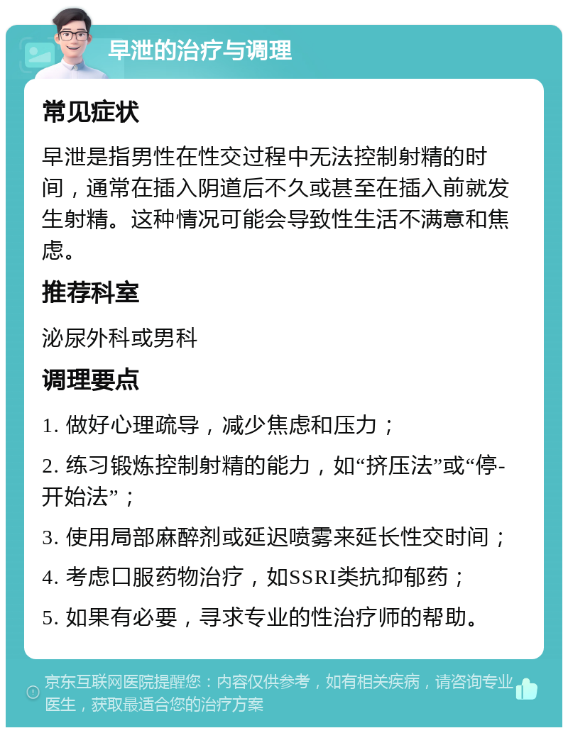 早泄的治疗与调理 常见症状 早泄是指男性在性交过程中无法控制射精的时间，通常在插入阴道后不久或甚至在插入前就发生射精。这种情况可能会导致性生活不满意和焦虑。 推荐科室 泌尿外科或男科 调理要点 1. 做好心理疏导，减少焦虑和压力； 2. 练习锻炼控制射精的能力，如“挤压法”或“停-开始法”； 3. 使用局部麻醉剂或延迟喷雾来延长性交时间； 4. 考虑口服药物治疗，如SSRI类抗抑郁药； 5. 如果有必要，寻求专业的性治疗师的帮助。