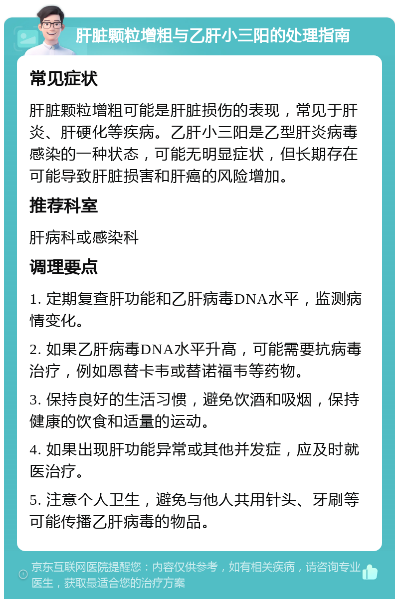 肝脏颗粒增粗与乙肝小三阳的处理指南 常见症状 肝脏颗粒增粗可能是肝脏损伤的表现，常见于肝炎、肝硬化等疾病。乙肝小三阳是乙型肝炎病毒感染的一种状态，可能无明显症状，但长期存在可能导致肝脏损害和肝癌的风险增加。 推荐科室 肝病科或感染科 调理要点 1. 定期复查肝功能和乙肝病毒DNA水平，监测病情变化。 2. 如果乙肝病毒DNA水平升高，可能需要抗病毒治疗，例如恩替卡韦或替诺福韦等药物。 3. 保持良好的生活习惯，避免饮酒和吸烟，保持健康的饮食和适量的运动。 4. 如果出现肝功能异常或其他并发症，应及时就医治疗。 5. 注意个人卫生，避免与他人共用针头、牙刷等可能传播乙肝病毒的物品。