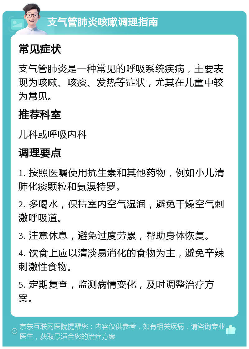 支气管肺炎咳嗽调理指南 常见症状 支气管肺炎是一种常见的呼吸系统疾病，主要表现为咳嗽、咳痰、发热等症状，尤其在儿童中较为常见。 推荐科室 儿科或呼吸内科 调理要点 1. 按照医嘱使用抗生素和其他药物，例如小儿清肺化痰颗粒和氨溴特罗。 2. 多喝水，保持室内空气湿润，避免干燥空气刺激呼吸道。 3. 注意休息，避免过度劳累，帮助身体恢复。 4. 饮食上应以清淡易消化的食物为主，避免辛辣刺激性食物。 5. 定期复查，监测病情变化，及时调整治疗方案。