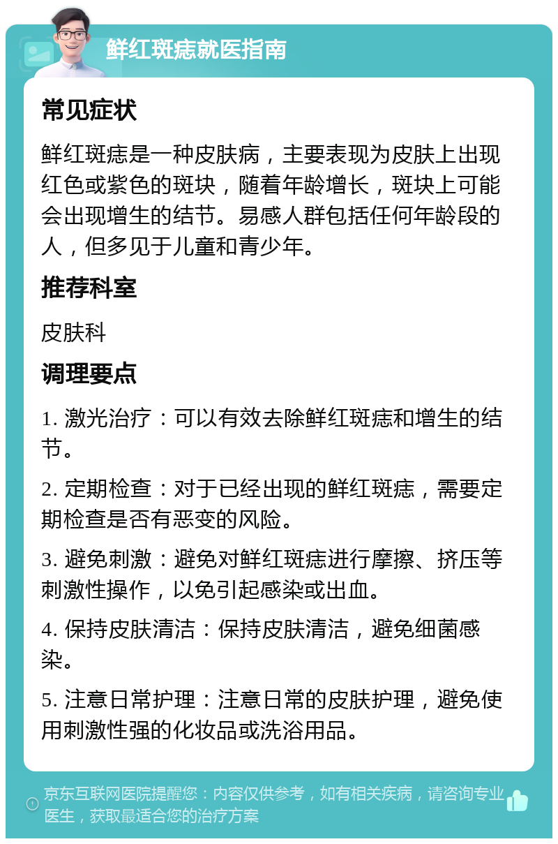 鲜红斑痣就医指南 常见症状 鲜红斑痣是一种皮肤病，主要表现为皮肤上出现红色或紫色的斑块，随着年龄增长，斑块上可能会出现增生的结节。易感人群包括任何年龄段的人，但多见于儿童和青少年。 推荐科室 皮肤科 调理要点 1. 激光治疗：可以有效去除鲜红斑痣和增生的结节。 2. 定期检查：对于已经出现的鲜红斑痣，需要定期检查是否有恶变的风险。 3. 避免刺激：避免对鲜红斑痣进行摩擦、挤压等刺激性操作，以免引起感染或出血。 4. 保持皮肤清洁：保持皮肤清洁，避免细菌感染。 5. 注意日常护理：注意日常的皮肤护理，避免使用刺激性强的化妆品或洗浴用品。