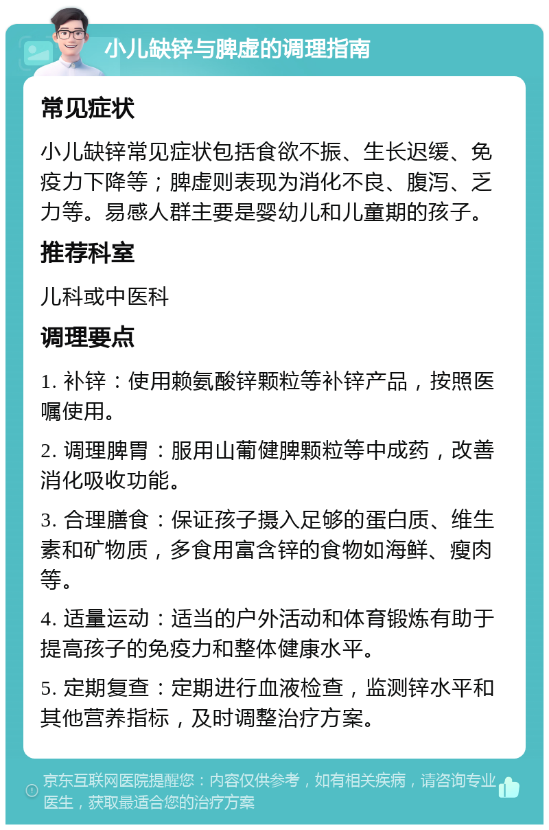 小儿缺锌与脾虚的调理指南 常见症状 小儿缺锌常见症状包括食欲不振、生长迟缓、免疫力下降等；脾虚则表现为消化不良、腹泻、乏力等。易感人群主要是婴幼儿和儿童期的孩子。 推荐科室 儿科或中医科 调理要点 1. 补锌：使用赖氨酸锌颗粒等补锌产品，按照医嘱使用。 2. 调理脾胃：服用山葡健脾颗粒等中成药，改善消化吸收功能。 3. 合理膳食：保证孩子摄入足够的蛋白质、维生素和矿物质，多食用富含锌的食物如海鲜、瘦肉等。 4. 适量运动：适当的户外活动和体育锻炼有助于提高孩子的免疫力和整体健康水平。 5. 定期复查：定期进行血液检查，监测锌水平和其他营养指标，及时调整治疗方案。