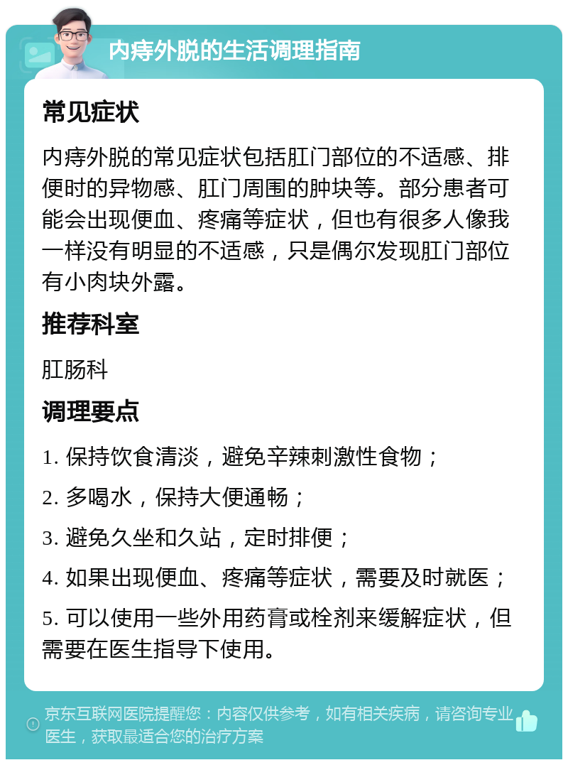 内痔外脱的生活调理指南 常见症状 内痔外脱的常见症状包括肛门部位的不适感、排便时的异物感、肛门周围的肿块等。部分患者可能会出现便血、疼痛等症状，但也有很多人像我一样没有明显的不适感，只是偶尔发现肛门部位有小肉块外露。 推荐科室 肛肠科 调理要点 1. 保持饮食清淡，避免辛辣刺激性食物； 2. 多喝水，保持大便通畅； 3. 避免久坐和久站，定时排便； 4. 如果出现便血、疼痛等症状，需要及时就医； 5. 可以使用一些外用药膏或栓剂来缓解症状，但需要在医生指导下使用。