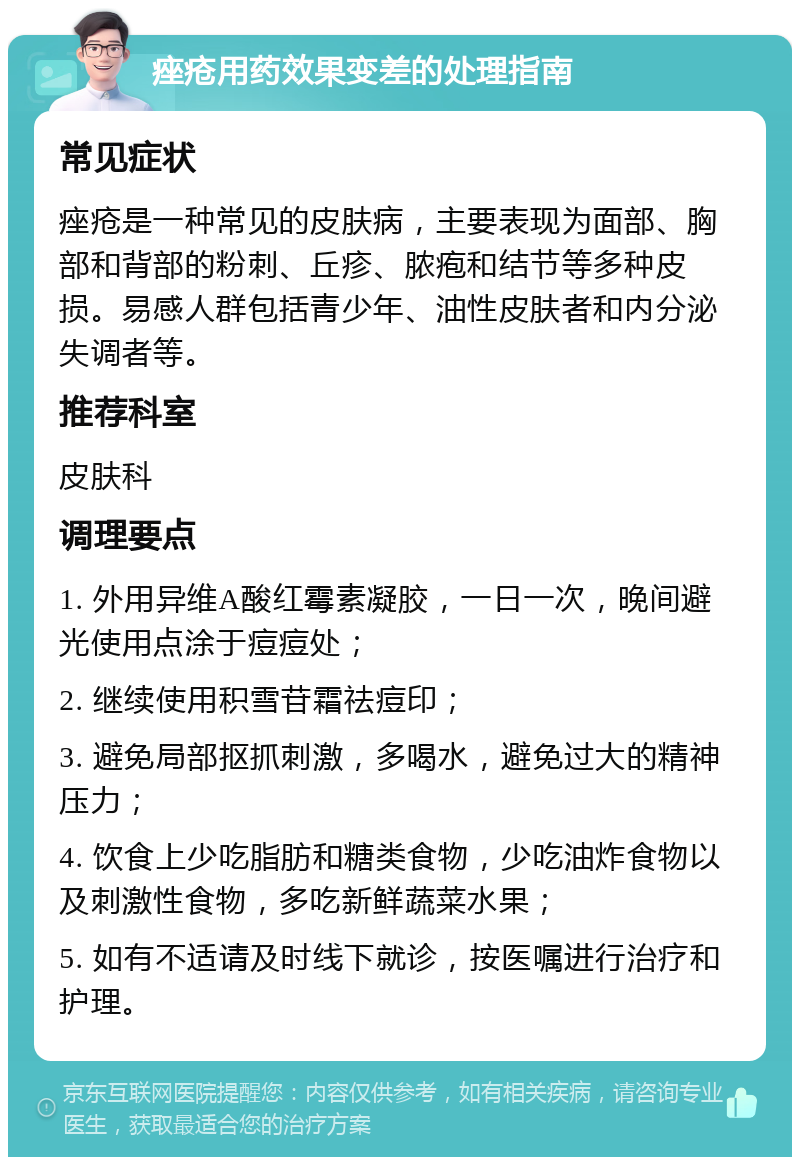 痤疮用药效果变差的处理指南 常见症状 痤疮是一种常见的皮肤病，主要表现为面部、胸部和背部的粉刺、丘疹、脓疱和结节等多种皮损。易感人群包括青少年、油性皮肤者和内分泌失调者等。 推荐科室 皮肤科 调理要点 1. 外用异维A酸红霉素凝胶，一日一次，晚间避光使用点涂于痘痘处； 2. 继续使用积雪苷霜祛痘印； 3. 避免局部抠抓刺激，多喝水，避免过大的精神压力； 4. 饮食上少吃脂肪和糖类食物，少吃油炸食物以及刺激性食物，多吃新鲜蔬菜水果； 5. 如有不适请及时线下就诊，按医嘱进行治疗和护理。