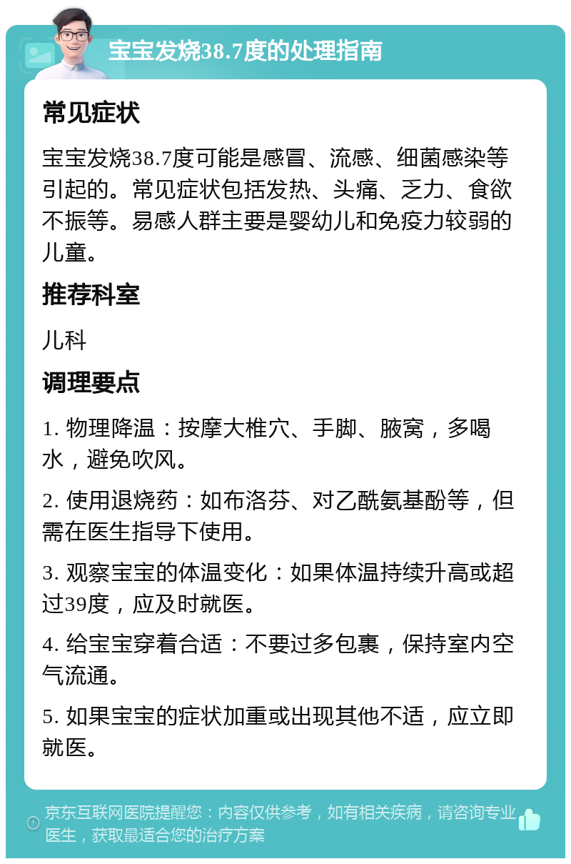 宝宝发烧38.7度的处理指南 常见症状 宝宝发烧38.7度可能是感冒、流感、细菌感染等引起的。常见症状包括发热、头痛、乏力、食欲不振等。易感人群主要是婴幼儿和免疫力较弱的儿童。 推荐科室 儿科 调理要点 1. 物理降温：按摩大椎穴、手脚、腋窝，多喝水，避免吹风。 2. 使用退烧药：如布洛芬、对乙酰氨基酚等，但需在医生指导下使用。 3. 观察宝宝的体温变化：如果体温持续升高或超过39度，应及时就医。 4. 给宝宝穿着合适：不要过多包裹，保持室内空气流通。 5. 如果宝宝的症状加重或出现其他不适，应立即就医。