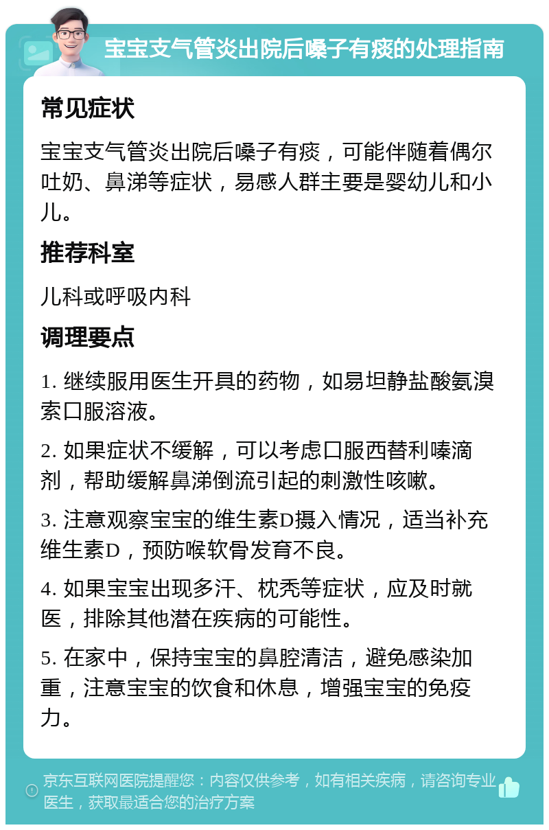 宝宝支气管炎出院后嗓子有痰的处理指南 常见症状 宝宝支气管炎出院后嗓子有痰，可能伴随着偶尔吐奶、鼻涕等症状，易感人群主要是婴幼儿和小儿。 推荐科室 儿科或呼吸内科 调理要点 1. 继续服用医生开具的药物，如易坦静盐酸氨溴索口服溶液。 2. 如果症状不缓解，可以考虑口服西替利嗪滴剂，帮助缓解鼻涕倒流引起的刺激性咳嗽。 3. 注意观察宝宝的维生素D摄入情况，适当补充维生素D，预防喉软骨发育不良。 4. 如果宝宝出现多汗、枕秃等症状，应及时就医，排除其他潜在疾病的可能性。 5. 在家中，保持宝宝的鼻腔清洁，避免感染加重，注意宝宝的饮食和休息，增强宝宝的免疫力。