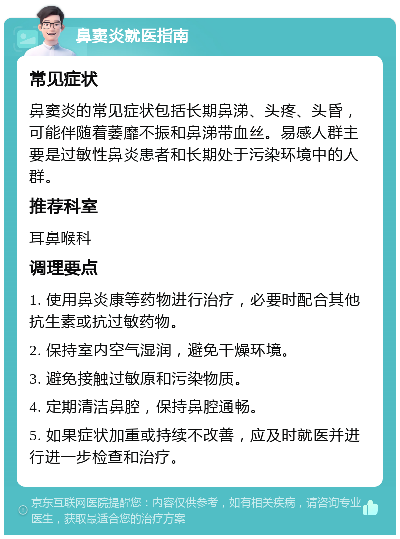 鼻窦炎就医指南 常见症状 鼻窦炎的常见症状包括长期鼻涕、头疼、头昏，可能伴随着萎靡不振和鼻涕带血丝。易感人群主要是过敏性鼻炎患者和长期处于污染环境中的人群。 推荐科室 耳鼻喉科 调理要点 1. 使用鼻炎康等药物进行治疗，必要时配合其他抗生素或抗过敏药物。 2. 保持室内空气湿润，避免干燥环境。 3. 避免接触过敏原和污染物质。 4. 定期清洁鼻腔，保持鼻腔通畅。 5. 如果症状加重或持续不改善，应及时就医并进行进一步检查和治疗。