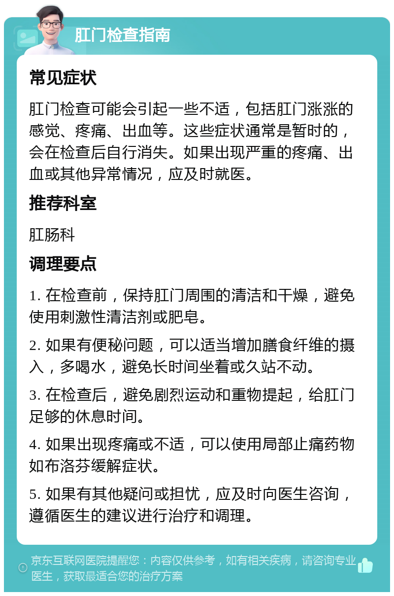 肛门检查指南 常见症状 肛门检查可能会引起一些不适，包括肛门涨涨的感觉、疼痛、出血等。这些症状通常是暂时的，会在检查后自行消失。如果出现严重的疼痛、出血或其他异常情况，应及时就医。 推荐科室 肛肠科 调理要点 1. 在检查前，保持肛门周围的清洁和干燥，避免使用刺激性清洁剂或肥皂。 2. 如果有便秘问题，可以适当增加膳食纤维的摄入，多喝水，避免长时间坐着或久站不动。 3. 在检查后，避免剧烈运动和重物提起，给肛门足够的休息时间。 4. 如果出现疼痛或不适，可以使用局部止痛药物如布洛芬缓解症状。 5. 如果有其他疑问或担忧，应及时向医生咨询，遵循医生的建议进行治疗和调理。