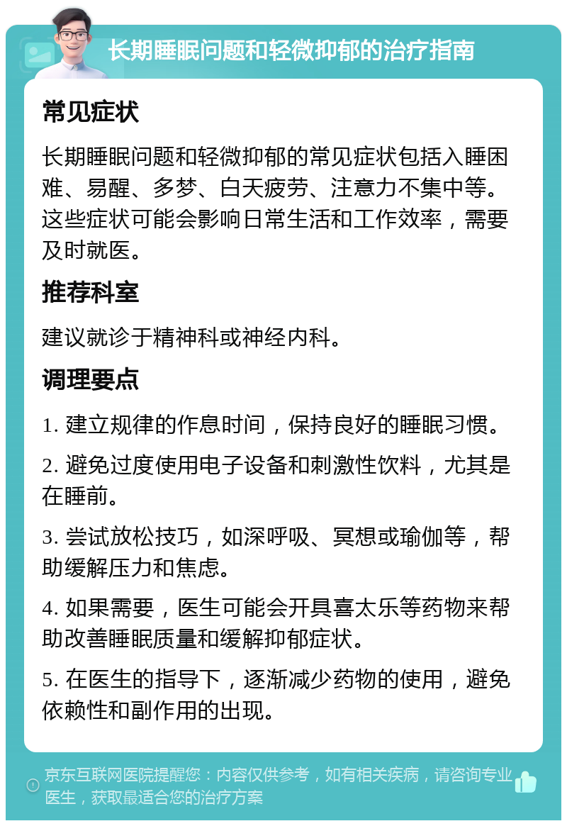 长期睡眠问题和轻微抑郁的治疗指南 常见症状 长期睡眠问题和轻微抑郁的常见症状包括入睡困难、易醒、多梦、白天疲劳、注意力不集中等。这些症状可能会影响日常生活和工作效率，需要及时就医。 推荐科室 建议就诊于精神科或神经内科。 调理要点 1. 建立规律的作息时间，保持良好的睡眠习惯。 2. 避免过度使用电子设备和刺激性饮料，尤其是在睡前。 3. 尝试放松技巧，如深呼吸、冥想或瑜伽等，帮助缓解压力和焦虑。 4. 如果需要，医生可能会开具喜太乐等药物来帮助改善睡眠质量和缓解抑郁症状。 5. 在医生的指导下，逐渐减少药物的使用，避免依赖性和副作用的出现。