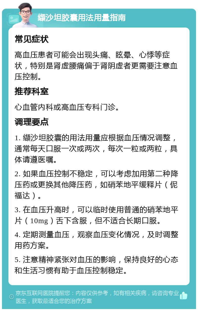 纈沙坦胶囊用法用量指南 常见症状 高血压患者可能会出现头痛、眩晕、心悸等症状，特别是肾虚腰痛偏于肾阴虚者更需要注意血压控制。 推荐科室 心血管内科或高血压专科门诊。 调理要点 1. 纈沙坦胶囊的用法用量应根据血压情况调整，通常每天口服一次或两次，每次一粒或两粒，具体请遵医嘱。 2. 如果血压控制不稳定，可以考虑加用第二种降压药或更换其他降压药，如硝苯地平缓释片（伲福达）。 3. 在血压升高时，可以临时使用普通的硝苯地平片（10mg）舌下含服，但不适合长期口服。 4. 定期测量血压，观察血压变化情况，及时调整用药方案。 5. 注意精神紧张对血压的影响，保持良好的心态和生活习惯有助于血压控制稳定。