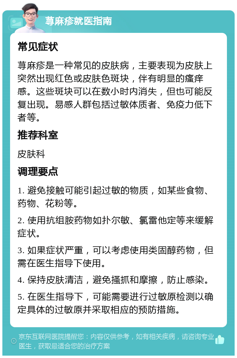 荨麻疹就医指南 常见症状 荨麻疹是一种常见的皮肤病，主要表现为皮肤上突然出现红色或皮肤色斑块，伴有明显的瘙痒感。这些斑块可以在数小时内消失，但也可能反复出现。易感人群包括过敏体质者、免疫力低下者等。 推荐科室 皮肤科 调理要点 1. 避免接触可能引起过敏的物质，如某些食物、药物、花粉等。 2. 使用抗组胺药物如扑尔敏、氯雷他定等来缓解症状。 3. 如果症状严重，可以考虑使用类固醇药物，但需在医生指导下使用。 4. 保持皮肤清洁，避免搔抓和摩擦，防止感染。 5. 在医生指导下，可能需要进行过敏原检测以确定具体的过敏原并采取相应的预防措施。