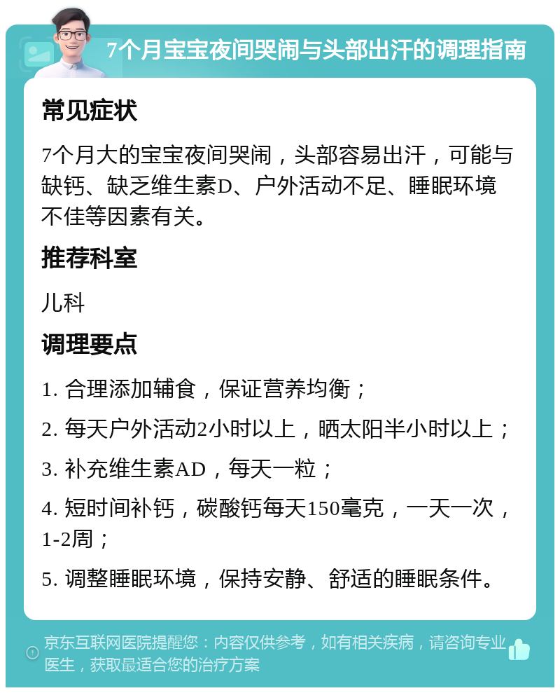 7个月宝宝夜间哭闹与头部出汗的调理指南 常见症状 7个月大的宝宝夜间哭闹，头部容易出汗，可能与缺钙、缺乏维生素D、户外活动不足、睡眠环境不佳等因素有关。 推荐科室 儿科 调理要点 1. 合理添加辅食，保证营养均衡； 2. 每天户外活动2小时以上，晒太阳半小时以上； 3. 补充维生素AD，每天一粒； 4. 短时间补钙，碳酸钙每天150毫克，一天一次，1-2周； 5. 调整睡眠环境，保持安静、舒适的睡眠条件。