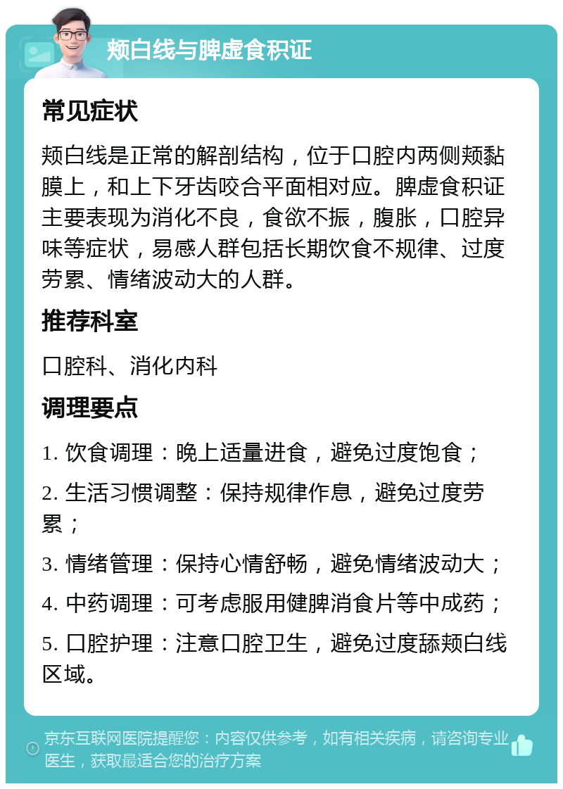 颊白线与脾虚食积证 常见症状 颊白线是正常的解剖结构，位于口腔内两侧颊黏膜上，和上下牙齿咬合平面相对应。脾虚食积证主要表现为消化不良，食欲不振，腹胀，口腔异味等症状，易感人群包括长期饮食不规律、过度劳累、情绪波动大的人群。 推荐科室 口腔科、消化内科 调理要点 1. 饮食调理：晚上适量进食，避免过度饱食； 2. 生活习惯调整：保持规律作息，避免过度劳累； 3. 情绪管理：保持心情舒畅，避免情绪波动大； 4. 中药调理：可考虑服用健脾消食片等中成药； 5. 口腔护理：注意口腔卫生，避免过度舔颊白线区域。