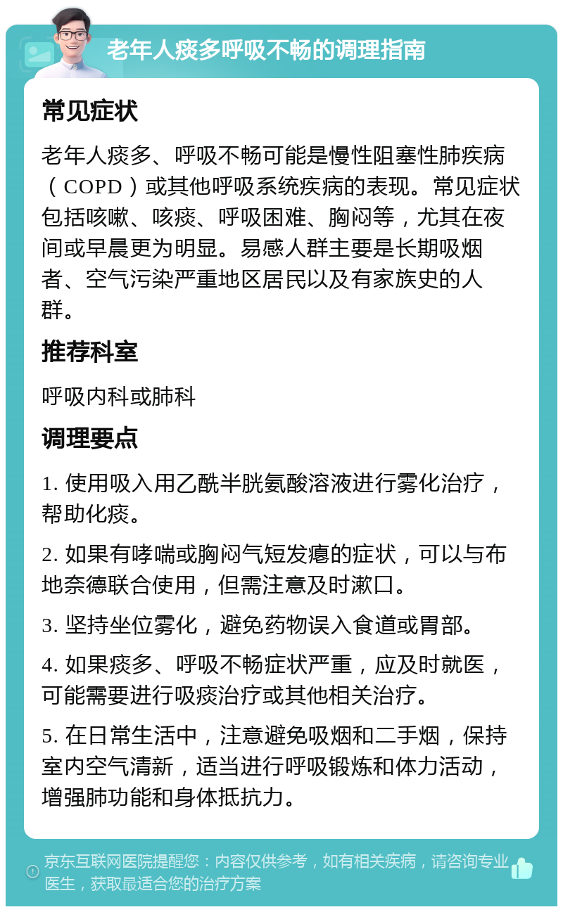 老年人痰多呼吸不畅的调理指南 常见症状 老年人痰多、呼吸不畅可能是慢性阻塞性肺疾病（COPD）或其他呼吸系统疾病的表现。常见症状包括咳嗽、咳痰、呼吸困难、胸闷等，尤其在夜间或早晨更为明显。易感人群主要是长期吸烟者、空气污染严重地区居民以及有家族史的人群。 推荐科室 呼吸内科或肺科 调理要点 1. 使用吸入用乙酰半胱氨酸溶液进行雾化治疗，帮助化痰。 2. 如果有哮喘或胸闷气短发瘪的症状，可以与布地奈德联合使用，但需注意及时漱口。 3. 坚持坐位雾化，避免药物误入食道或胃部。 4. 如果痰多、呼吸不畅症状严重，应及时就医，可能需要进行吸痰治疗或其他相关治疗。 5. 在日常生活中，注意避免吸烟和二手烟，保持室内空气清新，适当进行呼吸锻炼和体力活动，增强肺功能和身体抵抗力。