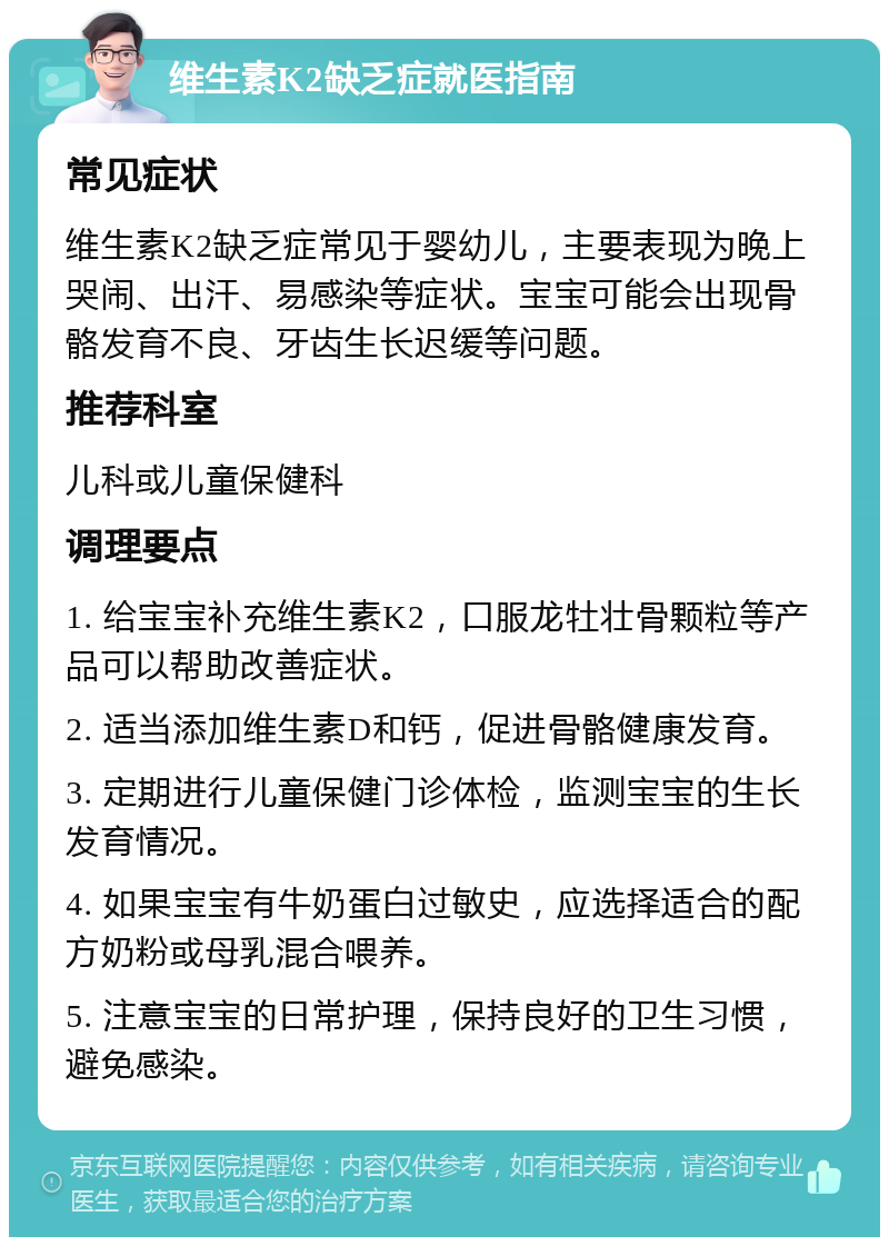 维生素K2缺乏症就医指南 常见症状 维生素K2缺乏症常见于婴幼儿，主要表现为晚上哭闹、出汗、易感染等症状。宝宝可能会出现骨骼发育不良、牙齿生长迟缓等问题。 推荐科室 儿科或儿童保健科 调理要点 1. 给宝宝补充维生素K2，口服龙牡壮骨颗粒等产品可以帮助改善症状。 2. 适当添加维生素D和钙，促进骨骼健康发育。 3. 定期进行儿童保健门诊体检，监测宝宝的生长发育情况。 4. 如果宝宝有牛奶蛋白过敏史，应选择适合的配方奶粉或母乳混合喂养。 5. 注意宝宝的日常护理，保持良好的卫生习惯，避免感染。