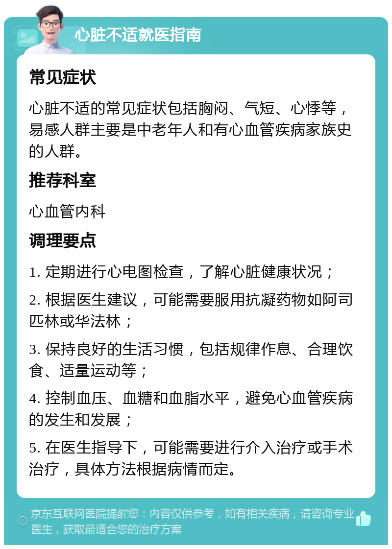 心脏不适就医指南 常见症状 心脏不适的常见症状包括胸闷、气短、心悸等，易感人群主要是中老年人和有心血管疾病家族史的人群。 推荐科室 心血管内科 调理要点 1. 定期进行心电图检查，了解心脏健康状况； 2. 根据医生建议，可能需要服用抗凝药物如阿司匹林或华法林； 3. 保持良好的生活习惯，包括规律作息、合理饮食、适量运动等； 4. 控制血压、血糖和血脂水平，避免心血管疾病的发生和发展； 5. 在医生指导下，可能需要进行介入治疗或手术治疗，具体方法根据病情而定。