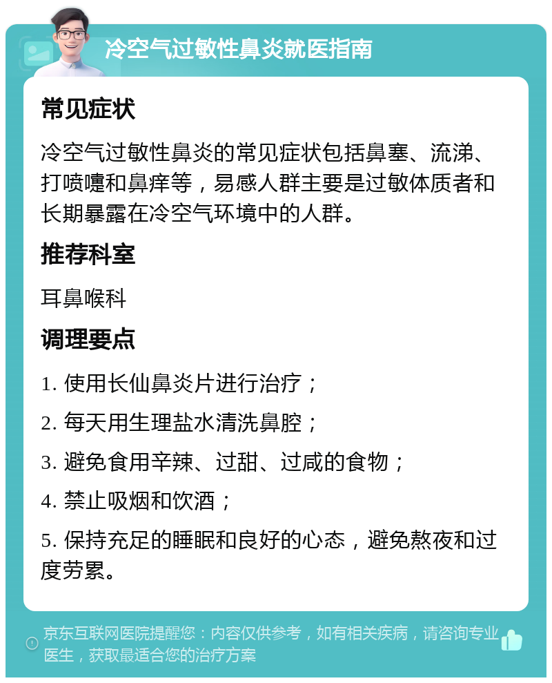 冷空气过敏性鼻炎就医指南 常见症状 冷空气过敏性鼻炎的常见症状包括鼻塞、流涕、打喷嚏和鼻痒等，易感人群主要是过敏体质者和长期暴露在冷空气环境中的人群。 推荐科室 耳鼻喉科 调理要点 1. 使用长仙鼻炎片进行治疗； 2. 每天用生理盐水清洗鼻腔； 3. 避免食用辛辣、过甜、过咸的食物； 4. 禁止吸烟和饮酒； 5. 保持充足的睡眠和良好的心态，避免熬夜和过度劳累。