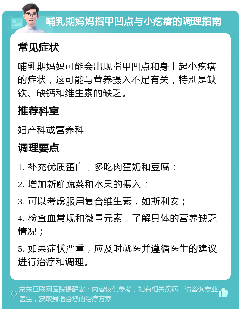 哺乳期妈妈指甲凹点与小疙瘩的调理指南 常见症状 哺乳期妈妈可能会出现指甲凹点和身上起小疙瘩的症状，这可能与营养摄入不足有关，特别是缺铁、缺钙和维生素的缺乏。 推荐科室 妇产科或营养科 调理要点 1. 补充优质蛋白，多吃肉蛋奶和豆腐； 2. 增加新鲜蔬菜和水果的摄入； 3. 可以考虑服用复合维生素，如斯利安； 4. 检查血常规和微量元素，了解具体的营养缺乏情况； 5. 如果症状严重，应及时就医并遵循医生的建议进行治疗和调理。