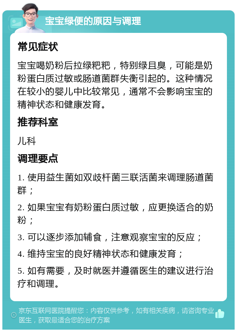 宝宝绿便的原因与调理 常见症状 宝宝喝奶粉后拉绿粑粑，特别绿且臭，可能是奶粉蛋白质过敏或肠道菌群失衡引起的。这种情况在较小的婴儿中比较常见，通常不会影响宝宝的精神状态和健康发育。 推荐科室 儿科 调理要点 1. 使用益生菌如双歧杆菌三联活菌来调理肠道菌群； 2. 如果宝宝有奶粉蛋白质过敏，应更换适合的奶粉； 3. 可以逐步添加辅食，注意观察宝宝的反应； 4. 维持宝宝的良好精神状态和健康发育； 5. 如有需要，及时就医并遵循医生的建议进行治疗和调理。