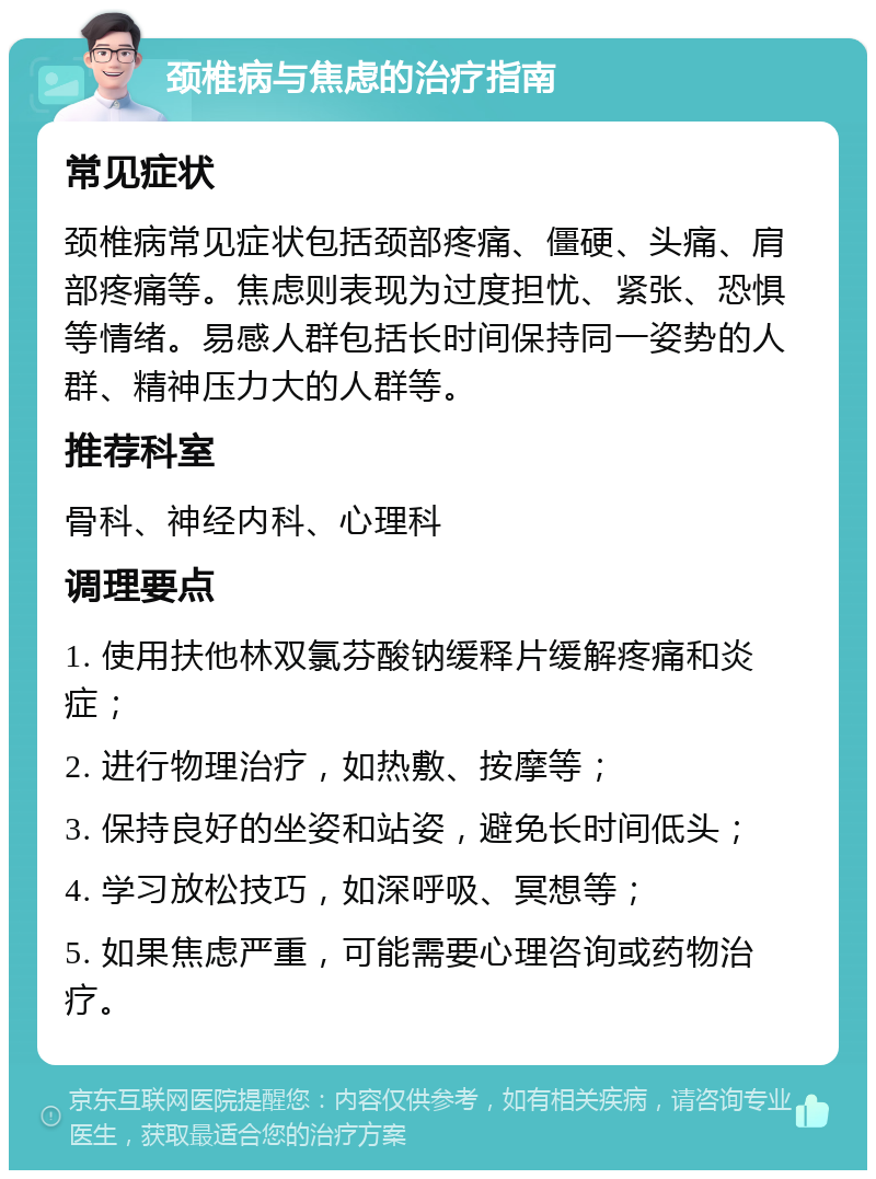 颈椎病与焦虑的治疗指南 常见症状 颈椎病常见症状包括颈部疼痛、僵硬、头痛、肩部疼痛等。焦虑则表现为过度担忧、紧张、恐惧等情绪。易感人群包括长时间保持同一姿势的人群、精神压力大的人群等。 推荐科室 骨科、神经内科、心理科 调理要点 1. 使用扶他林双氯芬酸钠缓释片缓解疼痛和炎症； 2. 进行物理治疗，如热敷、按摩等； 3. 保持良好的坐姿和站姿，避免长时间低头； 4. 学习放松技巧，如深呼吸、冥想等； 5. 如果焦虑严重，可能需要心理咨询或药物治疗。