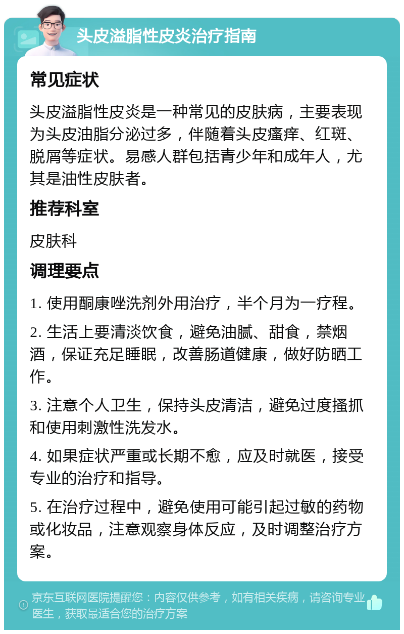 头皮溢脂性皮炎治疗指南 常见症状 头皮溢脂性皮炎是一种常见的皮肤病，主要表现为头皮油脂分泌过多，伴随着头皮瘙痒、红斑、脱屑等症状。易感人群包括青少年和成年人，尤其是油性皮肤者。 推荐科室 皮肤科 调理要点 1. 使用酮康唑洗剂外用治疗，半个月为一疗程。 2. 生活上要清淡饮食，避免油腻、甜食，禁烟酒，保证充足睡眠，改善肠道健康，做好防晒工作。 3. 注意个人卫生，保持头皮清洁，避免过度搔抓和使用刺激性洗发水。 4. 如果症状严重或长期不愈，应及时就医，接受专业的治疗和指导。 5. 在治疗过程中，避免使用可能引起过敏的药物或化妆品，注意观察身体反应，及时调整治疗方案。